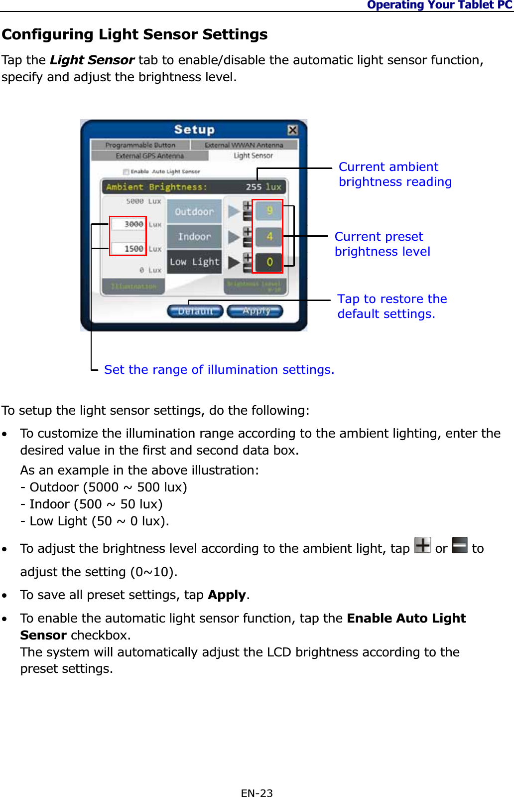 Operating Your Tablet PC EN-23 Configuring Light Sensor Settings Tap  th e Light Sensor tab to enable/disable the automatic light sensor function, specify and adjust the brightness level. Current ambient brightness reading Set the range of illumination settings. Tap to restore the default settings. Current preset brightness level To setup the light sensor settings, do the following: •To customize the illumination range according to the ambient lighting, enter the desired value in the first and second data box.   As an example in the above illustration:  - Outdoor (5000 ~ 500 lux)- Indoor (500 ~ 50 lux) - Low Light (50 ~ 0 lux). •To adjust the brightness level according to the ambient light, tap   or   to adjust the setting (0~10). •To save all preset settings, tap Apply.•To enable the automatic light sensor function, tap the Enable Auto Light Sensor checkbox.  The system will automatically adjust the LCD brightness according to the preset settings. 