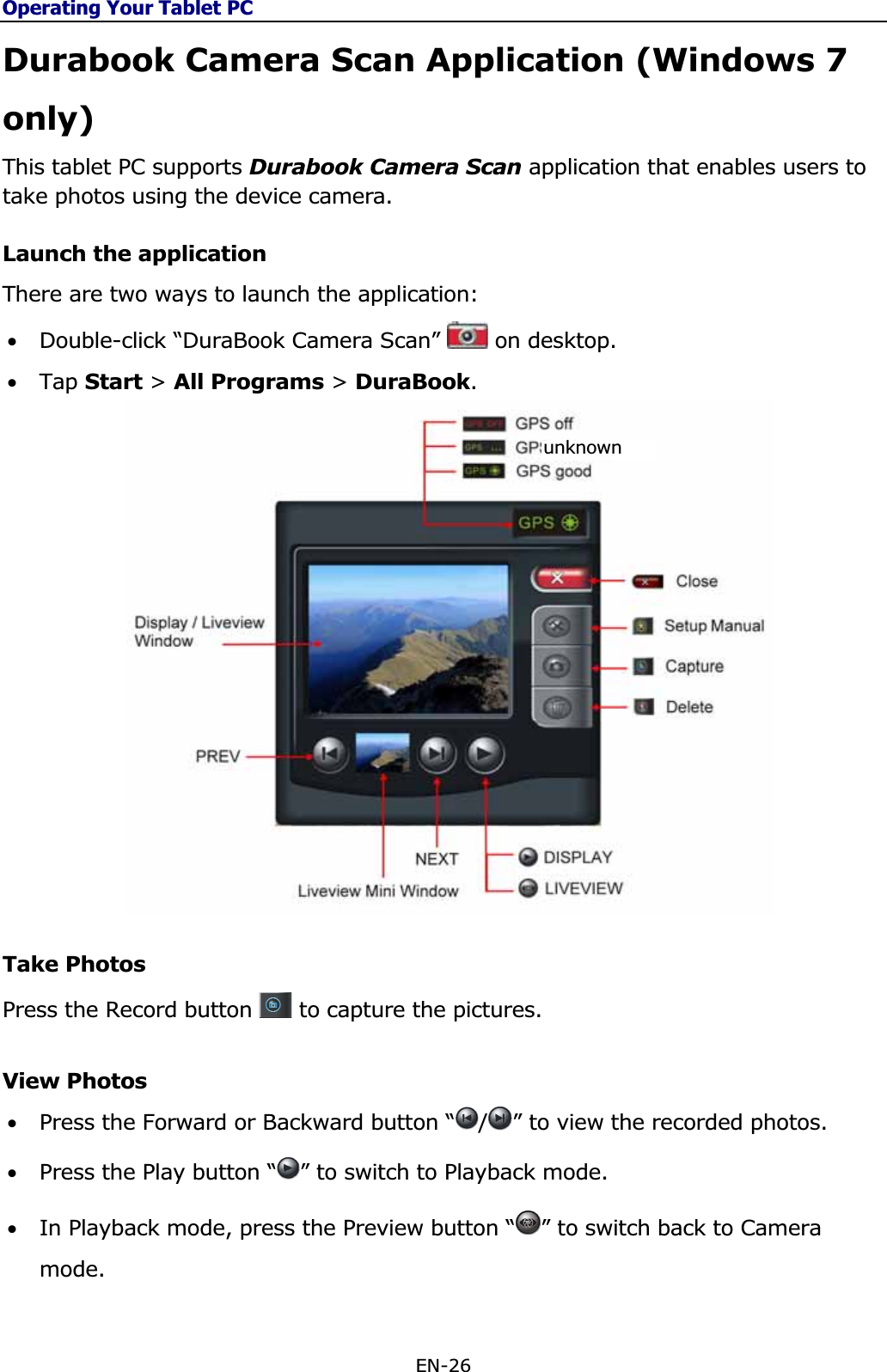 Operating Your Tablet PCEN-26 Durabook Camera Scan Application (Windows 7 only)This tablet PC supports Durabook Camera Scan application that enables users to take photos using the device camera. Launch the application There are two ways to launch the application: •Double-click “DuraBook Camera Scan”   on desktop. •Tap Start &gt; All Programs &gt; DuraBook.Take PhotosPress the Record button   to capture the pictures. View Photos •Press the Forward or Backward button “ /” to view the recorded photos. •Press the Play button “ ” to switch to Playback mode.•In Playback mode, press the Preview button “ ” to switch back to Camera mode. unknown 