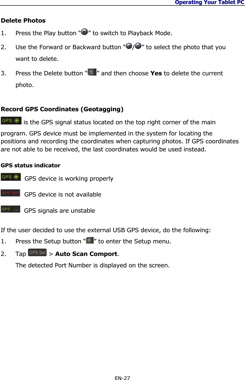 Operating Your Tablet PC EN-27 Delete Photos 1. Press the Play button “ ” to switch to Playback Mode.2. Use the Forward or Backward button “ /” to select the photo that you want to delete.3. Press the Delete button “ ” and then choose Yes to delete the current photo.Record GPS Coordinates (Geotagging)  is the GPS signal status located on the top right corner of the main program. GPS device must be implemented in the system for locating the positions and recording the coordinates when capturing photos. If GPS coordinates are not able to be received, the last coordinates would be used instead.  GPS status indicator  GPS device is working properlyGPS device is not availableGPS signals are unstable If the user decided to use the external USB GPS device, do the following: 1. Press the Setup button “ ” to enter the Setup menu. 2. Tap  &gt; Auto Scan Comport.The detected Port Number is displayed on the screen. 