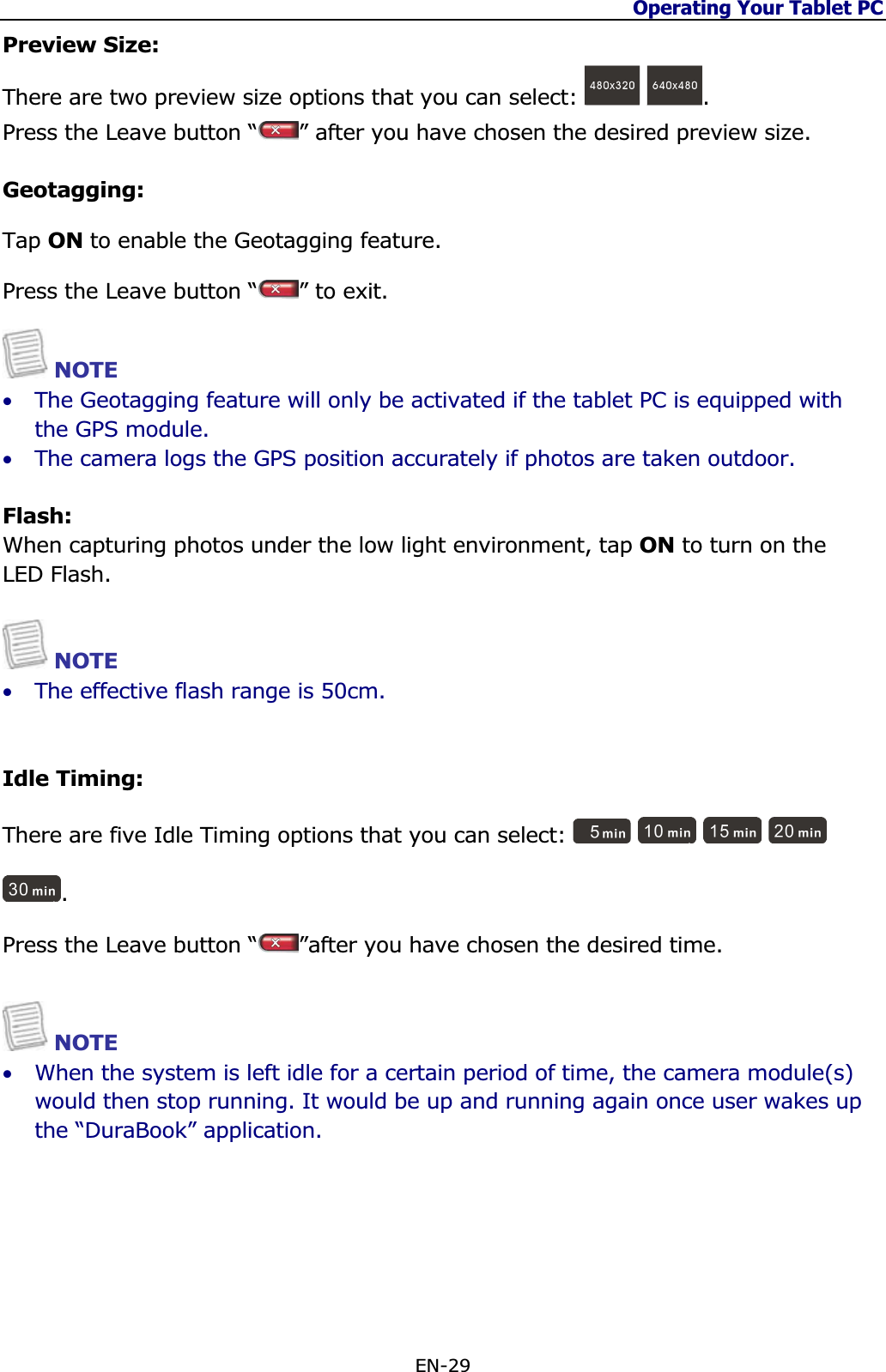 Operating Your Tablet PC EN-29 Preview Size:There are two preview size options that you can select:  .Press the Leave button “ ” after you have chosen the desired preview size.Geotagging:Tap ON to enable the Geotagging feature.  Press the Leave button “ ” to exit.NOTE •The Geotagging feature will only be activated if the tablet PC is equipped with the GPS module. •The camera logs the GPS position accurately if photos are taken outdoor.Flash:When capturing photos under the low light environment, tap ON to turn on the LED Flash.NOTE •The effective flash range is 50cm.  Idle Timing:There are five Idle Timing options that you can select: .Press the Leave button “ ”after you have chosen the desired time.NOTE •When the system is left idle for a certain period of time, the camera module(s) would then stop running. It would be up and running again once user wakes up the “DuraBook” application.