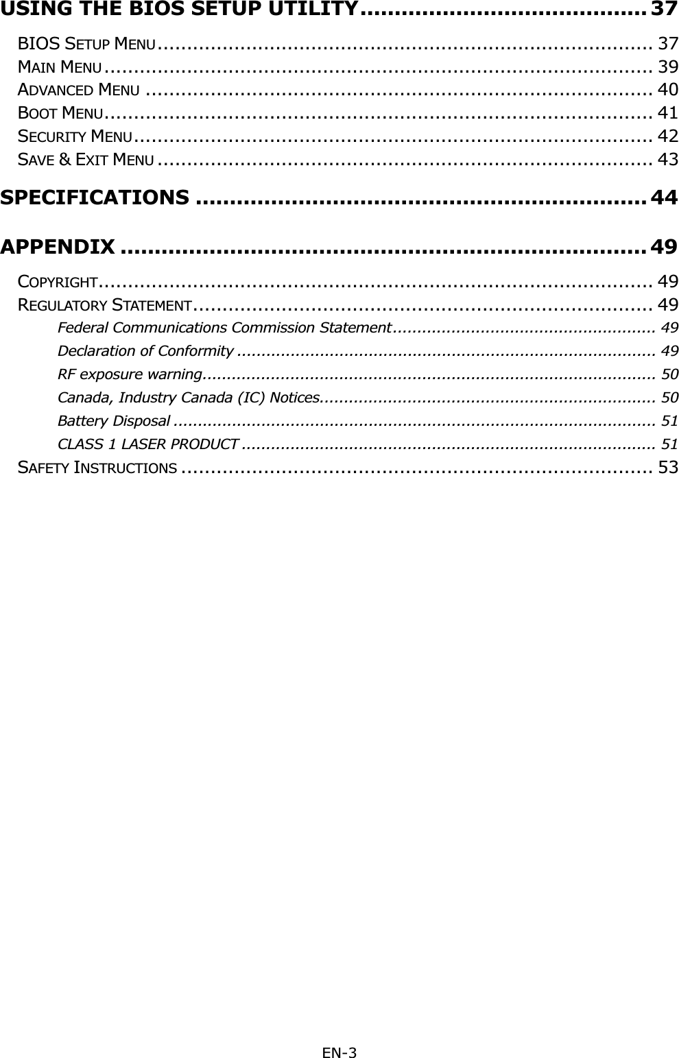 EN-3 USING THE BIOS SETUP UTILITY .......................................... 37BIOS SETUP MENU.................................................................................... 37MAIN MENU .............................................................................................  39ADVANCED MENU ...................................................................................... 40BOOT MENU............................................................................................. 41SECURITY MENU........................................................................................ 42SAVE &amp;EXIT MENU .................................................................................... 43SPECIFICATIONS .................................................................. 44APPENDIX ............................................................................. 49COPYRIGHT.............................................................................................. 49REGULATORY STATEMENT.............................................................................. 49Federal Communications Commission Statement ...................................................... 49Declaration of Conformity ...................................................................................... 49RF exposure warning ............................................................................................. 50Canada, Industry Canada (IC) Notices ..................................................................... 50Battery Disposal ................................................................................................... 51CLASS 1 LASER PRODUCT ..................................................................................... 51SAFETY INSTRUCTIONS ................................................................................ 53