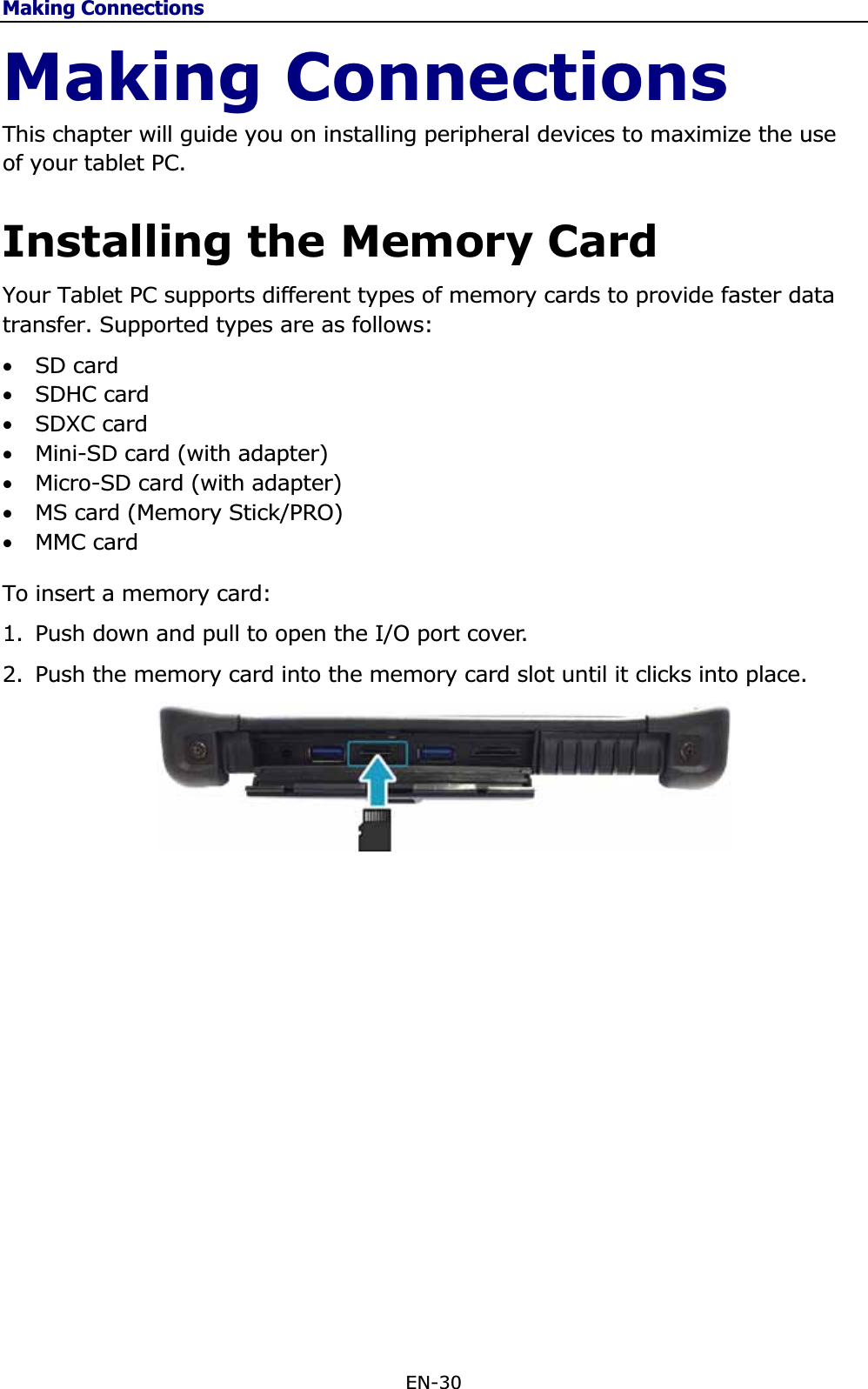 Making ConnectionsEN-30 Making Connections This chapter will guide you on installing peripheral devices to maximize the use of your tablet PC. Installing the Memory Card Your Tablet PC supports different types of memory cards to provide faster data transfer. Supported types are as follows:•SD card•SDHC card •SDXC card •Mini-SD card (with adapter) •Micro-SD card (with adapter)•MS card (Memory Stick/PRO)•MMC cardTo insert a memory card:1. Push down and pull to open the I/O port cover.  2. Push the memory card into the memory card slot until it clicks into place. 