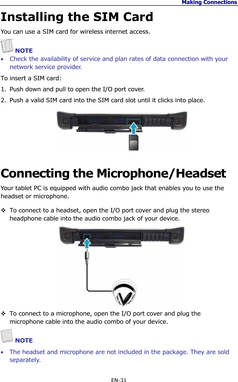 Making Connections EN-31 Installing the SIM Card You can use a SIM card for wireless internet access. NOTE •Check the availability of service and plan rates of data connection with your network service provider.  To insert a SIM card:1. Push down and pull to open the I/O port cover.  2. Push a valid SIM card into the SIM card slot until it clicks into place. Connecting the Microphone/Headset Your tablet PC is equipped with audio combo jack that enables you to use the headset or microphone. To connect to a headset, open the I/O port cover and plug the stereo headphone cable into the audio combo jack of your device. To connect to a microphone, open the I/O port cover and plug the microphone cable into the audio combo of your device. NOTE •The headset and microphone are not included in the package. They are sold separately. 