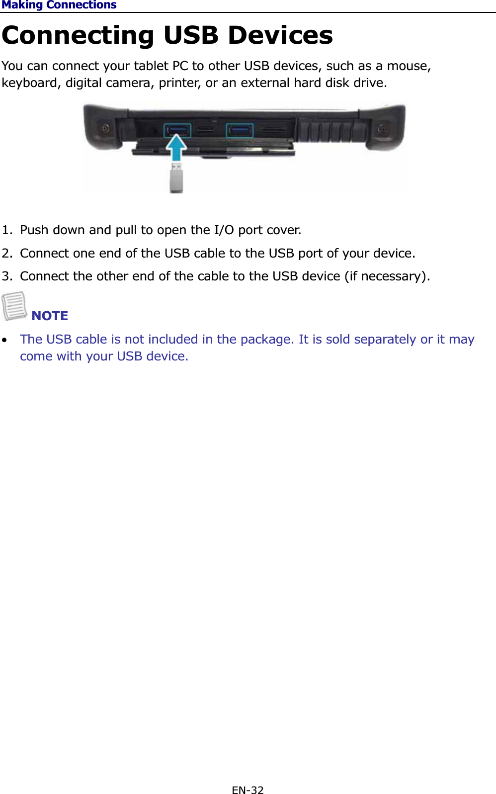 Making ConnectionsEN-32 Connecting USB Devices You can connect your tablet PC to other USB devices, such as a mouse, keyboard, digital camera, printer, or an external hard disk drive. 1. Push down and pull to open the I/O port cover.  2. Connect one end of the USB cable to the USB port of your device.  3. Connect the other end of the cable to the USB device (if necessary). NOTE •The USB cable is not included in the package. It is sold separately or it may come with your USB device.