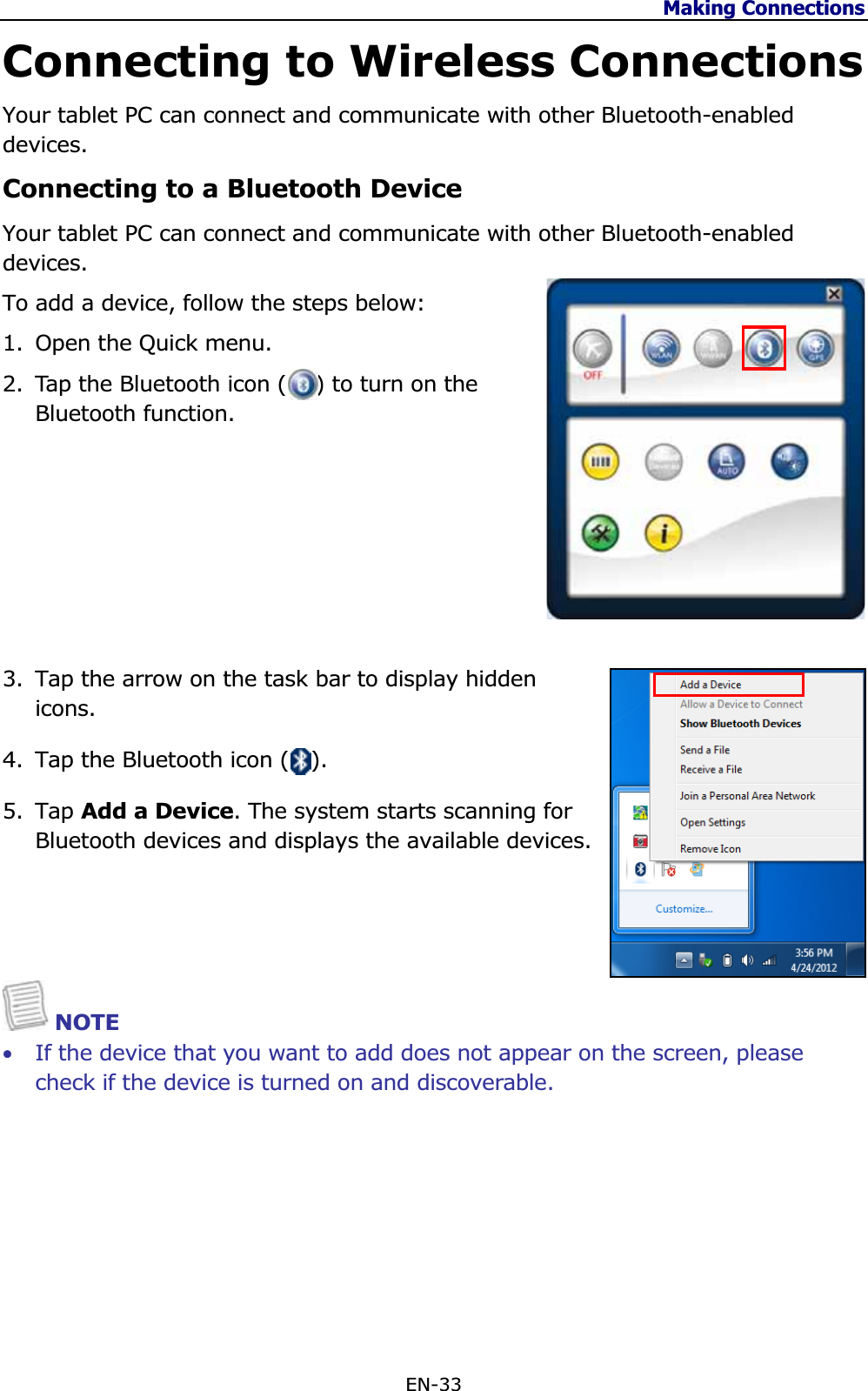 Making Connections EN-33 Connecting to Wireless Connections Your tablet PC can connect and communicate with other Bluetooth-enabled devices.Connecting to a Bluetooth Device Your tablet PC can connect and communicate with other Bluetooth-enabled devices.To add a device, follow the steps below: 1. Open the Quick menu. 2. Tap the Bluetooth icon (    ) to turn on the Bluetooth function. 3. Tap the arrow on the task bar to display hidden icons.4. Tap the Bluetooth icon (   ). 5. Tap Add a Device. The system starts scanning for Bluetooth devices and displays the available devices. NOTE •If the device that you want to add does not appear on the screen, please check if the device is turned on and discoverable. 