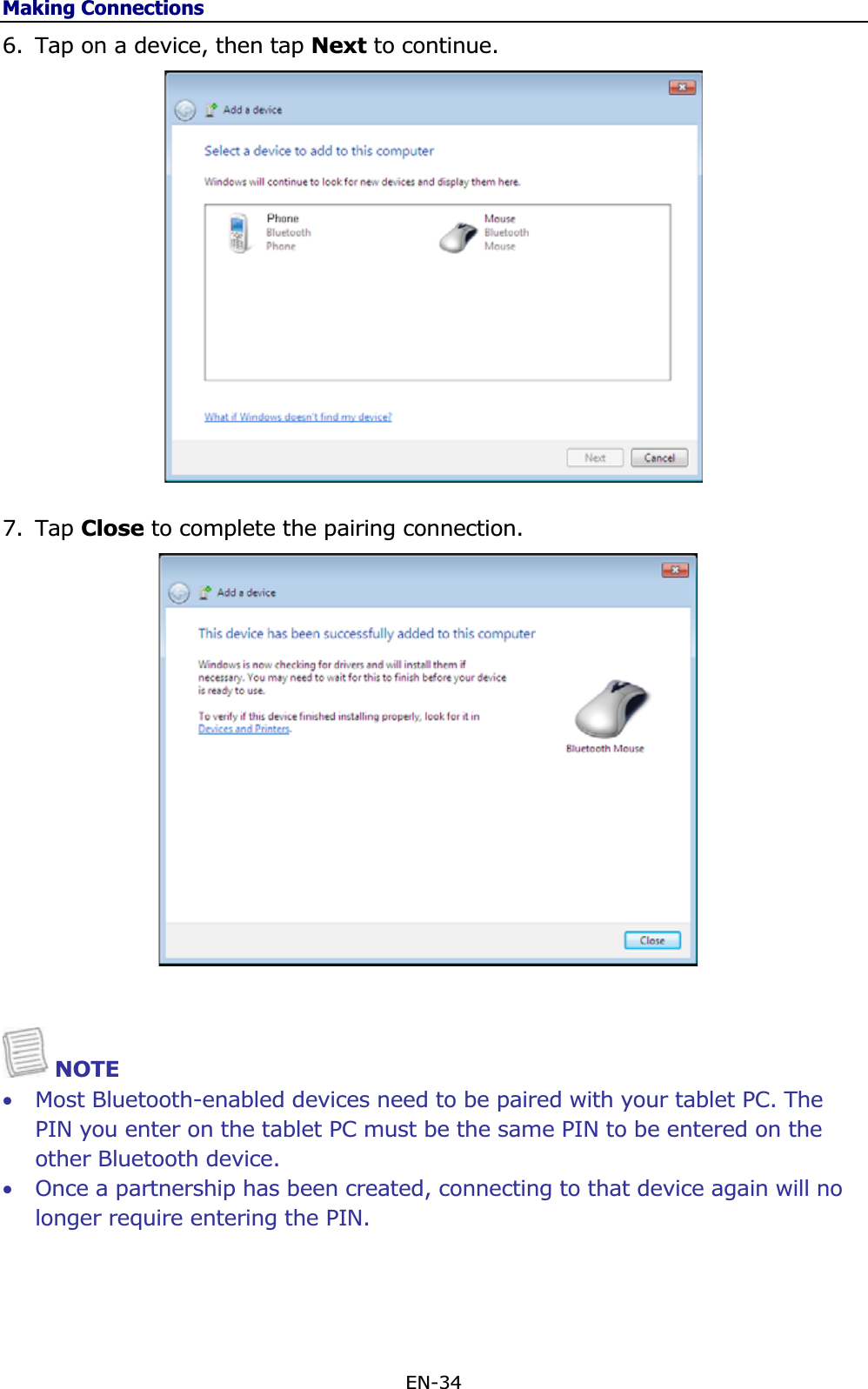 Making ConnectionsEN-34 6. Tap on a device, then tap Next to continue. 7. Tap Close to complete the pairing connection. NOTE •Most Bluetooth-enabled devices need to be paired with your tablet PC. The PIN you enter on the tablet PC must be the same PIN to be entered on the other Bluetooth device. •Once a partnership has been created, connecting to that device again will no longer require entering the PIN. 