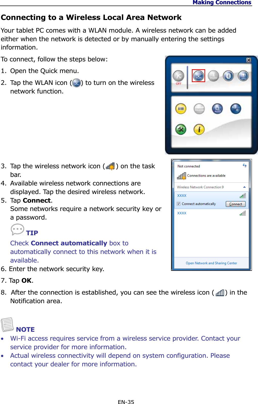 Making Connections EN-35 Connecting to a Wireless Local Area Network Your tablet PC comes with a WLAN module. A wireless network can be added either when the network is detected or by manually entering the settings information.To connect, follow the steps below: 1. Open the Quick menu. 2. Tap the WLAN icon (    ) to turn on the wireless network function. 3. Tap the wireless network icon (     ) on the task bar. 4. Available wireless network connections are displayed. Tap the desired wireless network. 5. Tap Connect.Some networks require a network security key or a password. TIPCheck Connect automatically box to automatically connect to this network when it is available. 6. Enter the network security key. 7. Tap OK.8.  After the connection is established, you can see the wireless icon (     ) in the Notification area.NOTE •Wi-Fi access requires service from a wireless service provider. Contact your service provider for more information. •Actual wireless connectivity will depend on system configuration. Please contact your dealer for more information. 