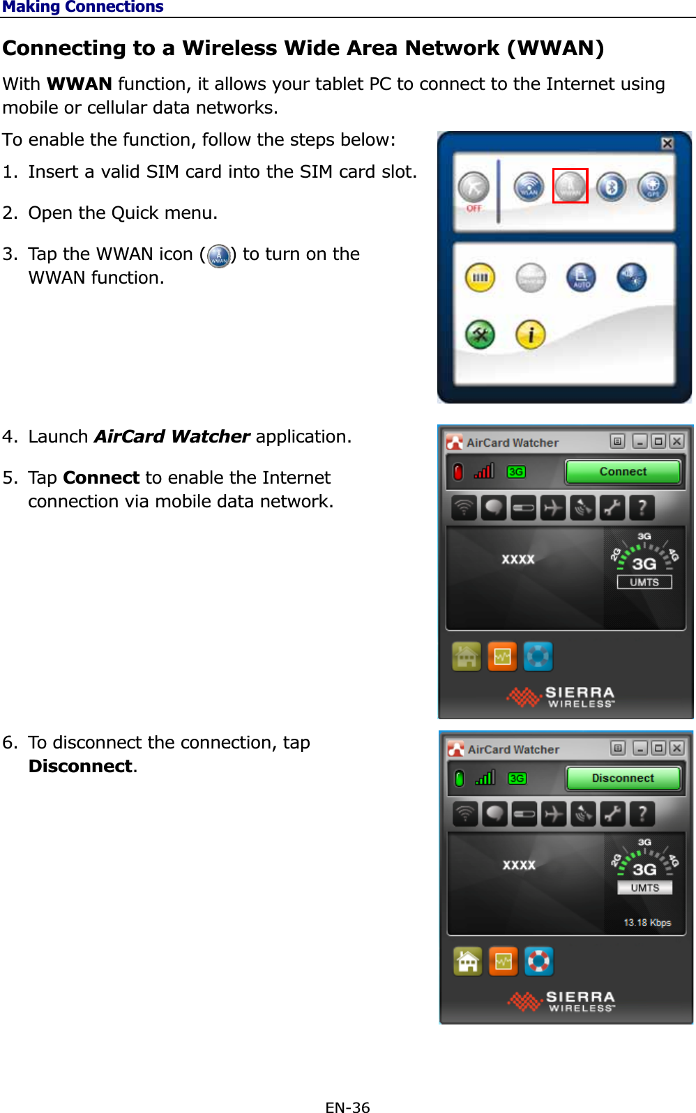 Making ConnectionsEN-36 Connecting to a Wireless Wide Area Network (WWAN) With WWAN function, it allows your tablet PC to connect to the Internet using mobile or cellular data networks. To enable the function, follow the steps below: 1. Insert a valid SIM card into the SIM card slot. 2. Open the Quick menu. 3. Tap the WWAN icon (    ) to turn on the WWAN function. 4. Launch AirCard Watcher application. 5. Tap Connect to enable the Internet connection via mobile data network. 6. To disconnect the connection, tap Disconnect.