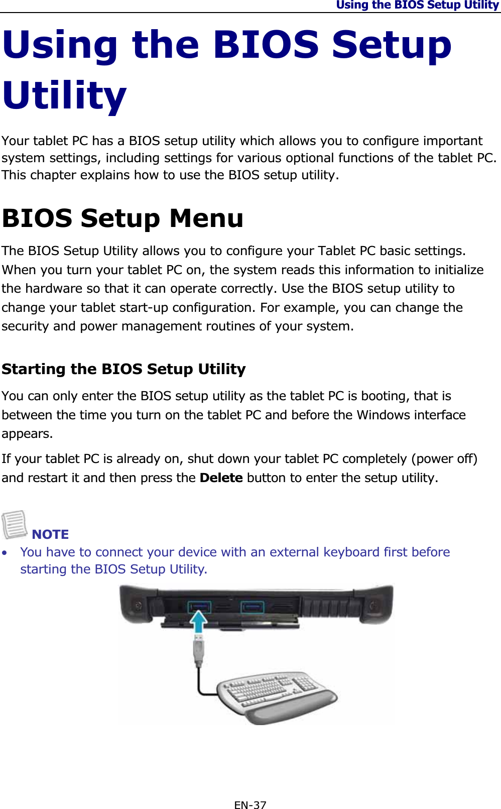 Using the BIOS Setup Utility EN-37 Using the BIOS Setup UtilityYour tablet PC has a BIOS setup utility which allows you to configure important system settings, including settings for various optional functions of the tablet PC. This chapter explains how to use the BIOS setup utility. BIOS Setup Menu The BIOS Setup Utility allows you to configure your Tablet PC basic settings. When you turn your tablet PC on, the system reads this information to initialize the hardware so that it can operate correctly. Use the BIOS setup utility to change your tablet start-up configuration. For example, you can change the security and power management routines of your system. Starting the BIOS Setup Utility You can only enter the BIOS setup utility as the tablet PC is booting, that is between the time you turn on the tablet PC and before the Windows interface appears.If your tablet PC is already on, shut down your tablet PC completely (power off) and restart it and then press the Delete button to enter the setup utility. NOTE •You have to connect your device with an external keyboard first before starting the BIOS Setup Utility. 