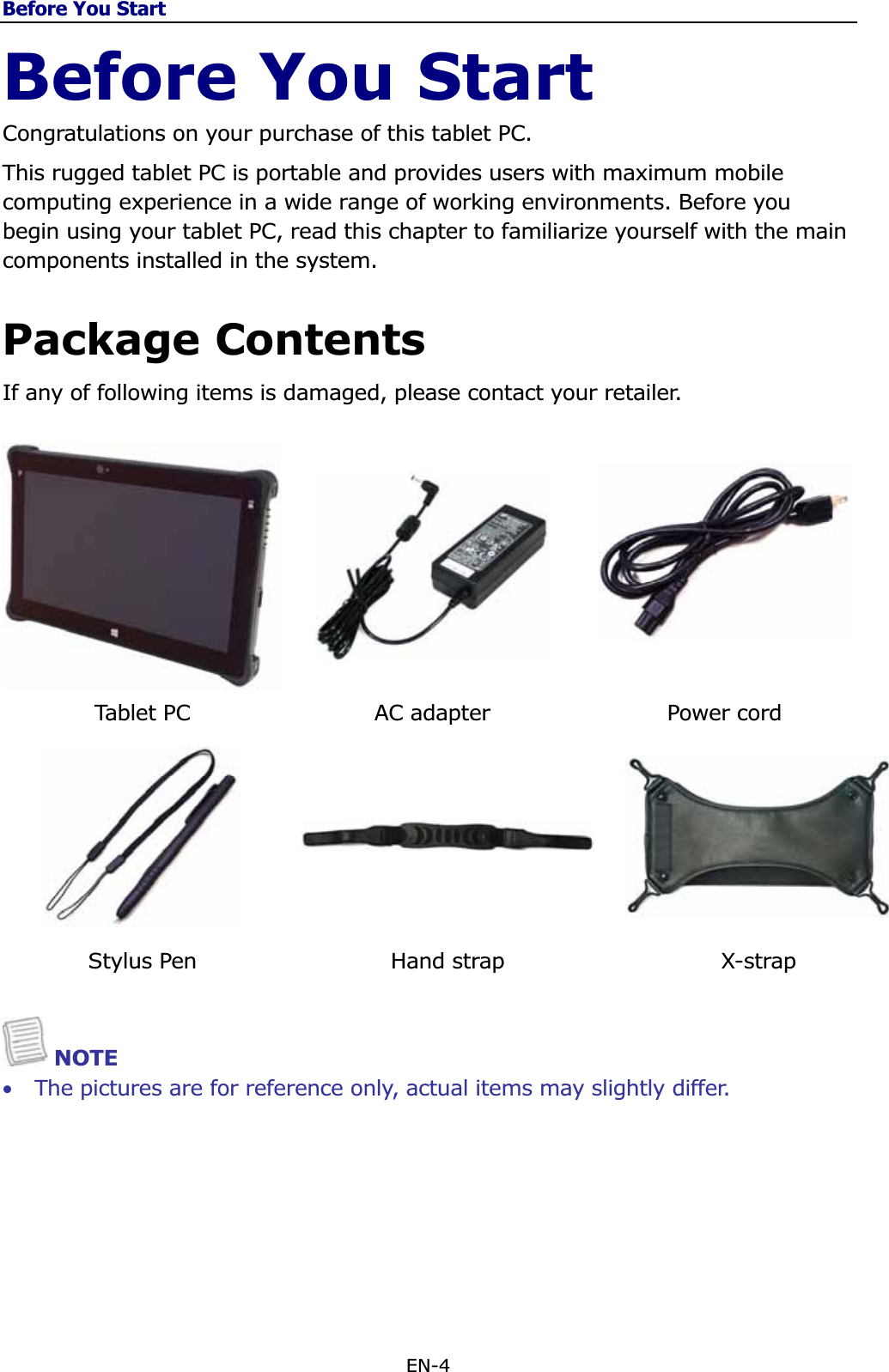 Before You StartEN-4 Before You Start Congratulations on your purchase of this tablet PC.  This rugged tablet PC is portable and provides users with maximum mobile computing experience in a wide range of working environments. Before you begin using your tablet PC, read this chapter to familiarize yourself with the main components installed in the system. Package Contents If any of following items is damaged, please contact your retailer. Tablet PC  AC adapter  Power cord  Stylus Pen  Hand strap  X-strap NOTE •The pictures are for reference only, actual items may slightly differ. 