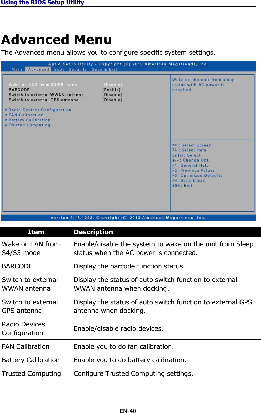 Using the BIOS Setup UtilityEN-40 Advanced Menu The Advanced menu allows you to configure specific system settings. Item DescriptionWake on LAN from S4/S5 mode Enable/disable the system to wake on the unit from Sleep status when the AC power is connected. BARCODE Display the barcode function status. Switch to external WWAN antenna Display the status of auto switch function to external WWAN antenna when docking. Switch to external GPS antenna Display the status of auto switch function to external GPS antenna when docking. Radio Devices Configuration  Enable/disable radio devices. FAN Calibration  Enable you to do fan calibration. Battery Calibration  Enable you to do battery calibration. Trusted Computing  Configure Trusted Computing settings. 