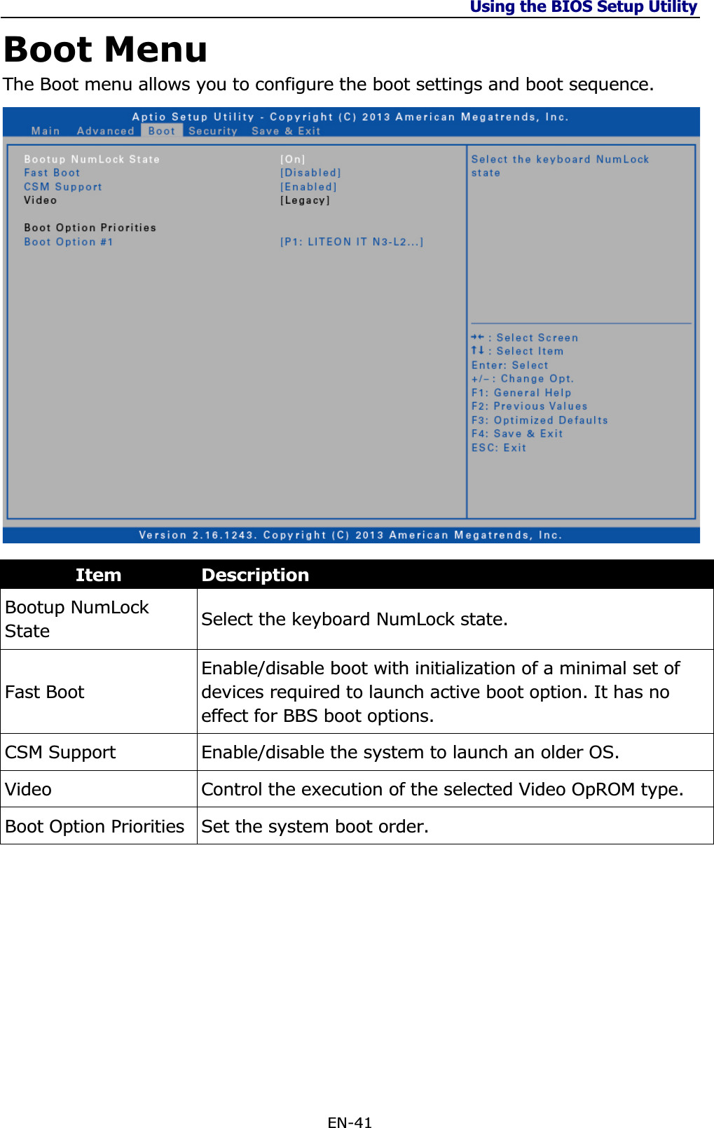 Using the BIOS Setup Utility EN-41 Boot Menu The Boot menu allows you to configure the boot settings and boot sequence. Item DescriptionBootup NumLock State  Select the keyboard NumLock state. Fast Boot Enable/disable boot with initialization of a minimal set of devices required to launch active boot option. It has no effect for BBS boot options. CSM Support  Enable/disable the system to launch an older OS. Video Control the execution of the selected Video OpROM type. Boot Option Priorities  Set the system boot order. 