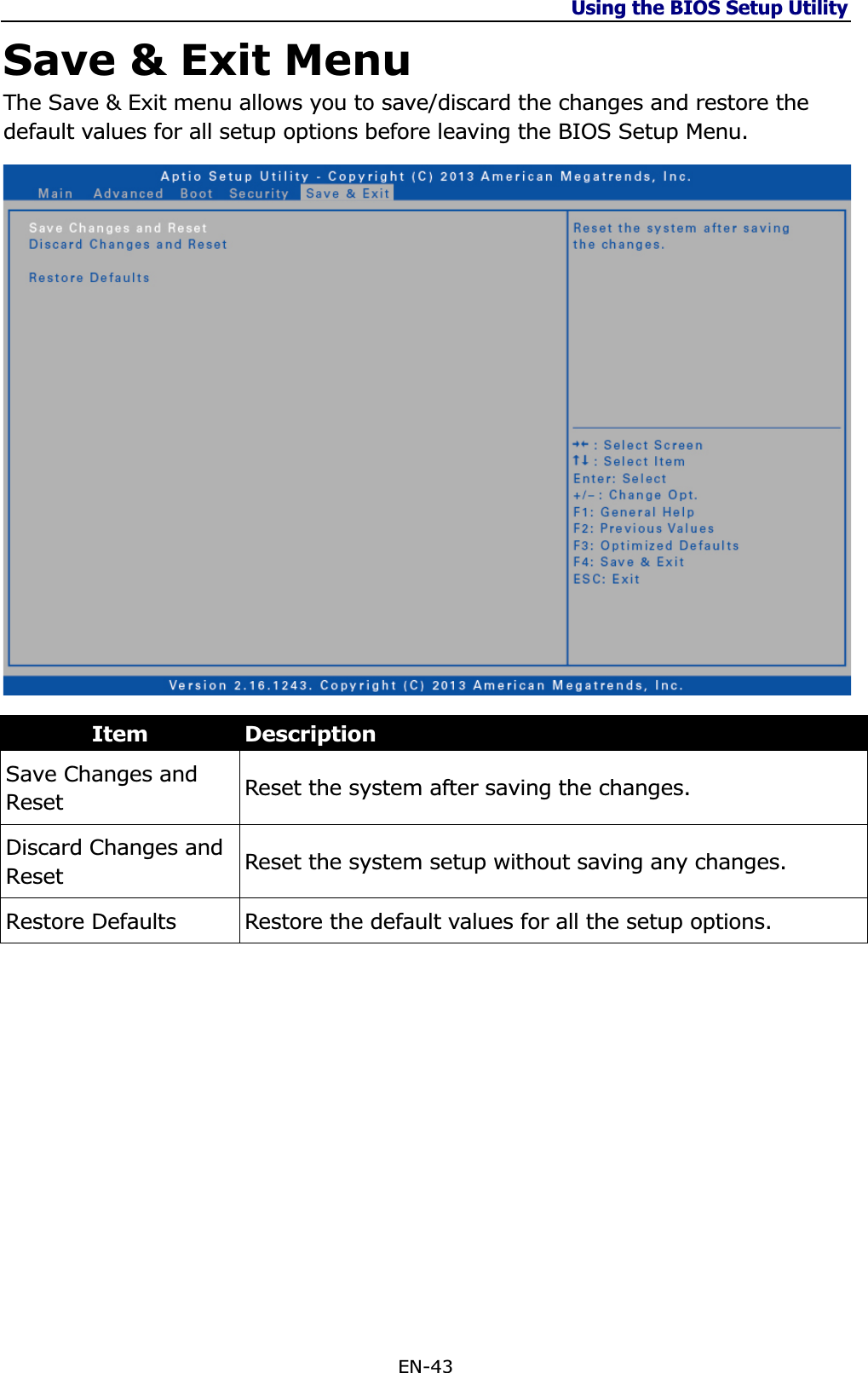 Using the BIOS Setup Utility EN-43 Save &amp; Exit Menu The Save &amp; Exit menu allows you to save/discard the changes and restore the default values for all setup options before leaving the BIOS Setup Menu. Item DescriptionSave Changes and Reset Reset the system after saving the changes.  Discard Changes and Reset Reset the system setup without saving any changes.  Restore Defaults  Restore the default values for all the setup options. 
