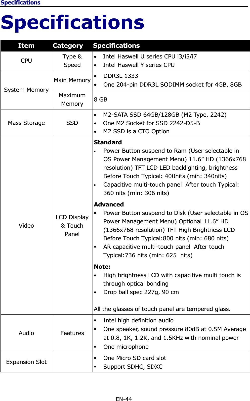 SpecificationsEN-44 SpecificationsItem Category Specifications CPU Type &amp; Speed •Intel Haswell U series CPU i3/i5/i7 •Intel Haswell Y series CPU System Memory Main Memory •DDR3L 1333 •One 204-pin DDR3L SODIMM socket for 4GB, 8GBMaximumMemory  8 GB    Mass Storage  SSD •M2-SATA SSD 64GB/128GB (M2 Type, 2242) •One M2 Socket for SSD 2242-D5-B •M2 SSD is a CTO Option Video LCD Display &amp; Touch Panel Standard  Power Button suspend to Ram (User selectable in OS Power Management Menu) 11.6” HD (1366x768 resolution) TFT LCD LED backlighting, brightness Before Touch Typical: 400nits (min: 340nits) Capacitive multi-touch panel  After touch Typical: 360 nits (min: 306 nits) AdvancedPower Button suspend to Disk (User selectable in OS Power Management Menu) Optional 11.6” HD (1366x768 resolution) TFT High Brightness LCD Before Touch Typical:800 nits (min: 680 nits) AR capacitive multi-touch panel  After touch Typical:736 nits (min: 625  nits) Note:•High brightness LCD with capacitive multi touch is through optical bonding •Drop ball spec 227g, 90 cm All the glasses of touch panel are tempered glass. Audio Features Intel high definition audio One speaker, sound pressure 80dB at 0.5M Average at 0.8, 1K, 1.2K, and 1.5KHz with nominal power One microphone  Expansion Slot    One Micro SD card slot Support SDHC, SDXC 