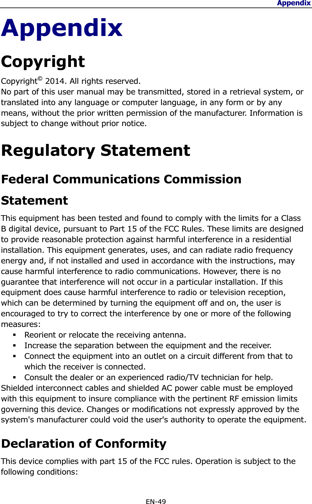 Appendix EN-49 AppendixCopyrightCopyright© 2014. All rights reserved. No part of this user manual may be transmitted, stored in a retrieval system, or translated into any language or computer language, in any form or by any means, without the prior written permission of the manufacturer. Information is subject to change without prior notice. Regulatory Statement Federal Communications Commission StatementThis equipment has been tested and found to comply with the limits for a Class B digital device, pursuant to Part 15 of the FCC Rules. These limits are designed to provide reasonable protection against harmful interference in a residential installation. This equipment generates, uses, and can radiate radio frequency energy and, if not installed and used in accordance with the instructions, may cause harmful interference to radio communications. However, there is no guarantee that interference will not occur in a particular installation. If this equipment does cause harmful interference to radio or television reception, which can be determined by turning the equipment off and on, the user is encouraged to try to correct the interference by one or more of the following measures:Reorient or relocate the receiving antenna. Increase the separation between the equipment and the receiver. Connect the equipment into an outlet on a circuit different from that to which the receiver is connected. Consult the dealer or an experienced radio/TV technician for help. Shielded interconnect cables and shielded AC power cable must be employed with this equipment to insure compliance with the pertinent RF emission limits governing this device. Changes or modifications not expressly approved by the system&apos;s manufacturer could void the user&apos;s authority to operate the equipment. Declaration of Conformity This device complies with part 15 of the FCC rules. Operation is subject to the following conditions: 