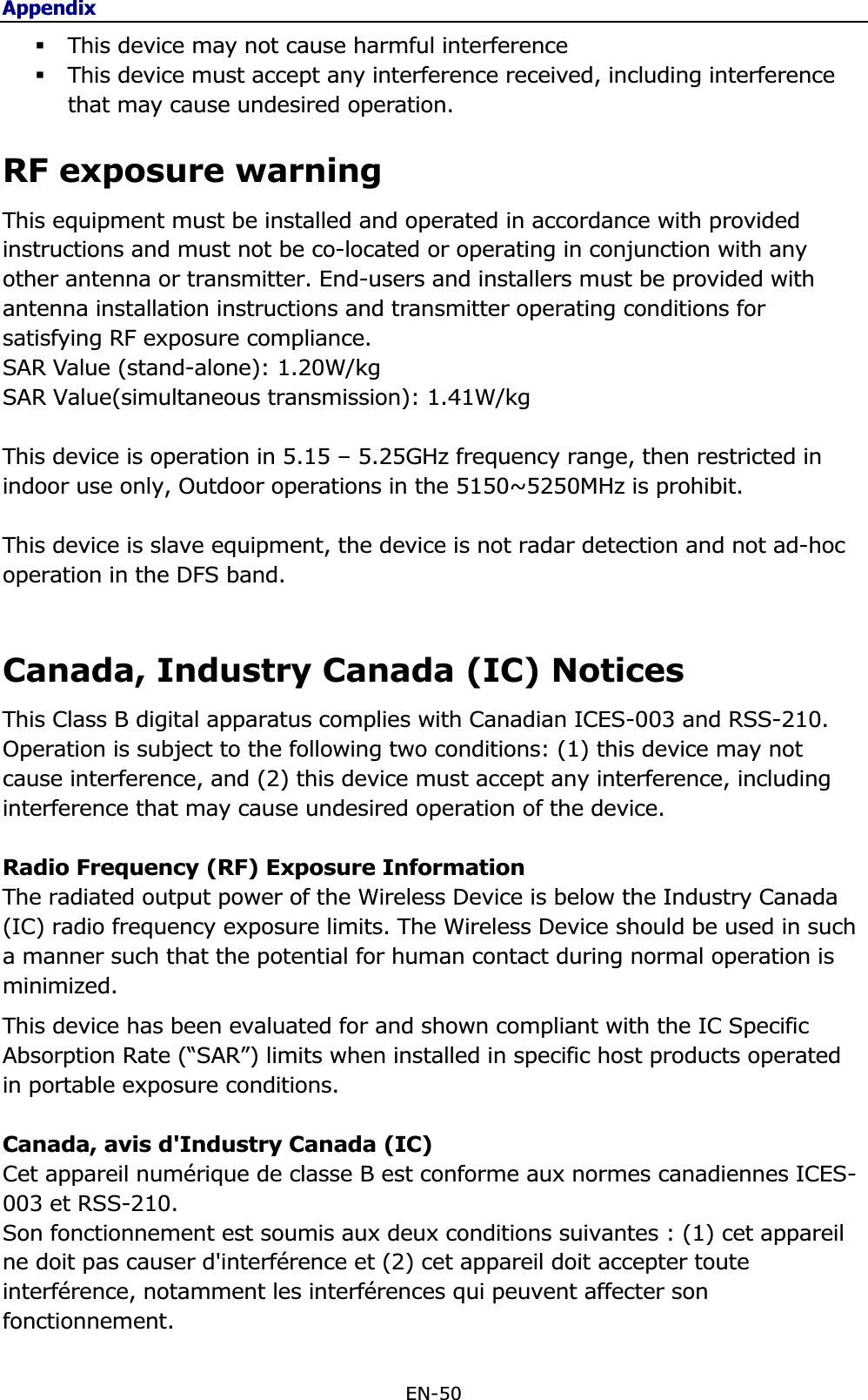 AppendixEN-50 This device may not cause harmful interference  This device must accept any interference received, including interference that may cause undesired operation. RF exposure warning This equipment must be installed and operated in accordance with provided instructions and must not be co-located or operating in conjunction with any other antenna or transmitter. End-users and installers must be provided with antenna installation instructions and transmitter operating conditions for satisfying RF exposure compliance. SAR ValueVWDQGDORQH:.W/kg6$59DOXHVLPXOWDQHRXVWUDQVPLVVLRQ :NJThis device is operation in 5.15 – 5.25GHz frequency range, then restricted in indoor use only, Outdoor operations in the 5150~5250MHz is prohibit. This device is slave equipment, the device is not radar detection and not ad-hoc operation in the DFS band. Canada, Industry Canada (IC) NoticesThis Class B digital apparatus complies with Canadian ICES-003 and RSS-210.  Operation is subject to the following two conditions: (1) this device may not cause interference, and (2) this device must accept any interference, including interference that may cause undesired operation of the device. Radio Frequency (RF) Exposure Information The radiated output power of the Wireless Device is below the Industry Canada (IC) radio frequency exposure limits. The Wireless Device should be used in such a manner such that the potential for human contact during normal operation is minimized.  This device has been evaluated for and shown compliant with the IC Specific Absorption Rate (“SAR”) limits when installed in specific host products operated in portable exposure conditions. Canada, avis d&apos;Industry Canada (IC) Cet appareil numérique de classe B est conforme aux normes canadiennes ICES-003 et RSS-210.  Son fonctionnement est soumis aux deux conditions suivantes : (1) cet appareil ne doit pas causer d&apos;interférence et (2) cet appareil doit accepter toute interférence, notamment les interférences qui peuvent affecter son fonctionnement. 