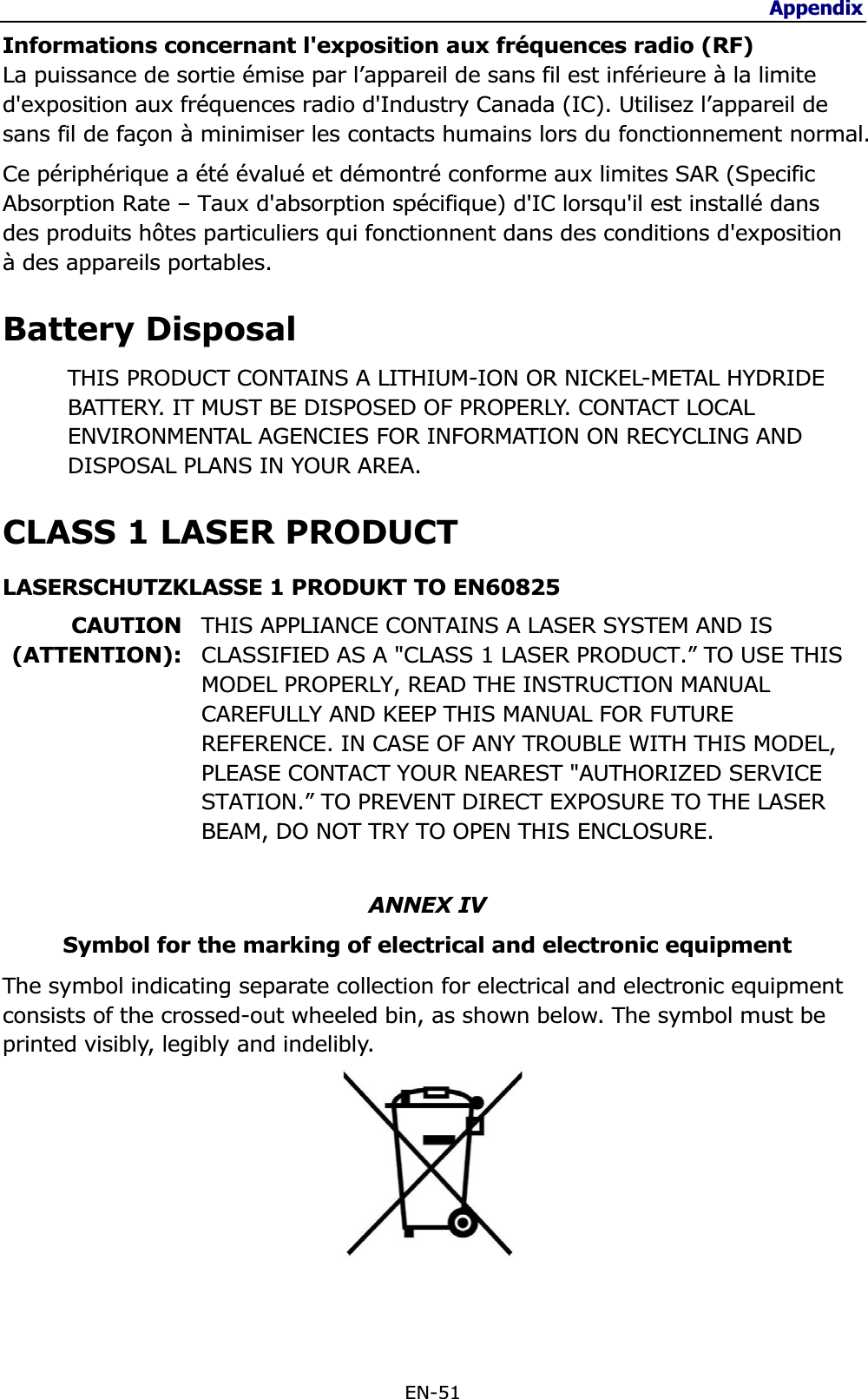 Appendix EN-51 Informations concernant l&apos;exposition aux fréquences radio (RF)La puissance de sortie émise par l’appareil de sans fil est inférieure à la limite d&apos;exposition aux fréquences radio d&apos;Industry Canada (IC). Utilisez l’appareil de sans fil de façon à minimiser les contacts humains lors du fonctionnement normal. Ce périphérique a été évalué et démontré conforme aux limites SAR (Specific Absorption Rate – Taux d&apos;absorption spécifique) d&apos;IC lorsqu&apos;il est installé dans des produits hôtes particuliers qui fonctionnent dans des conditions d&apos;exposition à des appareils portables.Battery Disposal THIS PRODUCT CONTAINS A LITHIUM-ION OR NICKEL-METAL HYDRIDE BATTERY. IT MUST BE DISPOSED OF PROPERLY. CONTACT LOCAL ENVIRONMENTAL AGENCIES FOR INFORMATION ON RECYCLING AND DISPOSAL PLANS IN YOUR AREA. CLASS 1 LASER PRODUCT LASERSCHUTZKLASSE 1 PRODUKT TO EN60825 CAUTION(ATTENTION):THIS APPLIANCE CONTAINS A LASER SYSTEM AND IS CLASSIFIED AS A &quot;CLASS 1 LASER PRODUCT.” TO USE THIS MODEL PROPERLY, READ THE INSTRUCTION MANUAL CAREFULLY AND KEEP THIS MANUAL FOR FUTURE REFERENCE. IN CASE OF ANY TROUBLE WITH THIS MODEL, PLEASE CONTACT YOUR NEAREST &quot;AUTHORIZED SERVICE STATION.” TO PREVENT DIRECT EXPOSURE TO THE LASER BEAM, DO NOT TRY TO OPEN THIS ENCLOSURE. ġANNEX IV Symbol for the marking of electrical and electronic equipment The symbol indicating separate collection for electrical and electronic equipment consists of the crossed-out wheeled bin, as shown below. The symbol must be printed visibly, legibly and indelibly. ġ