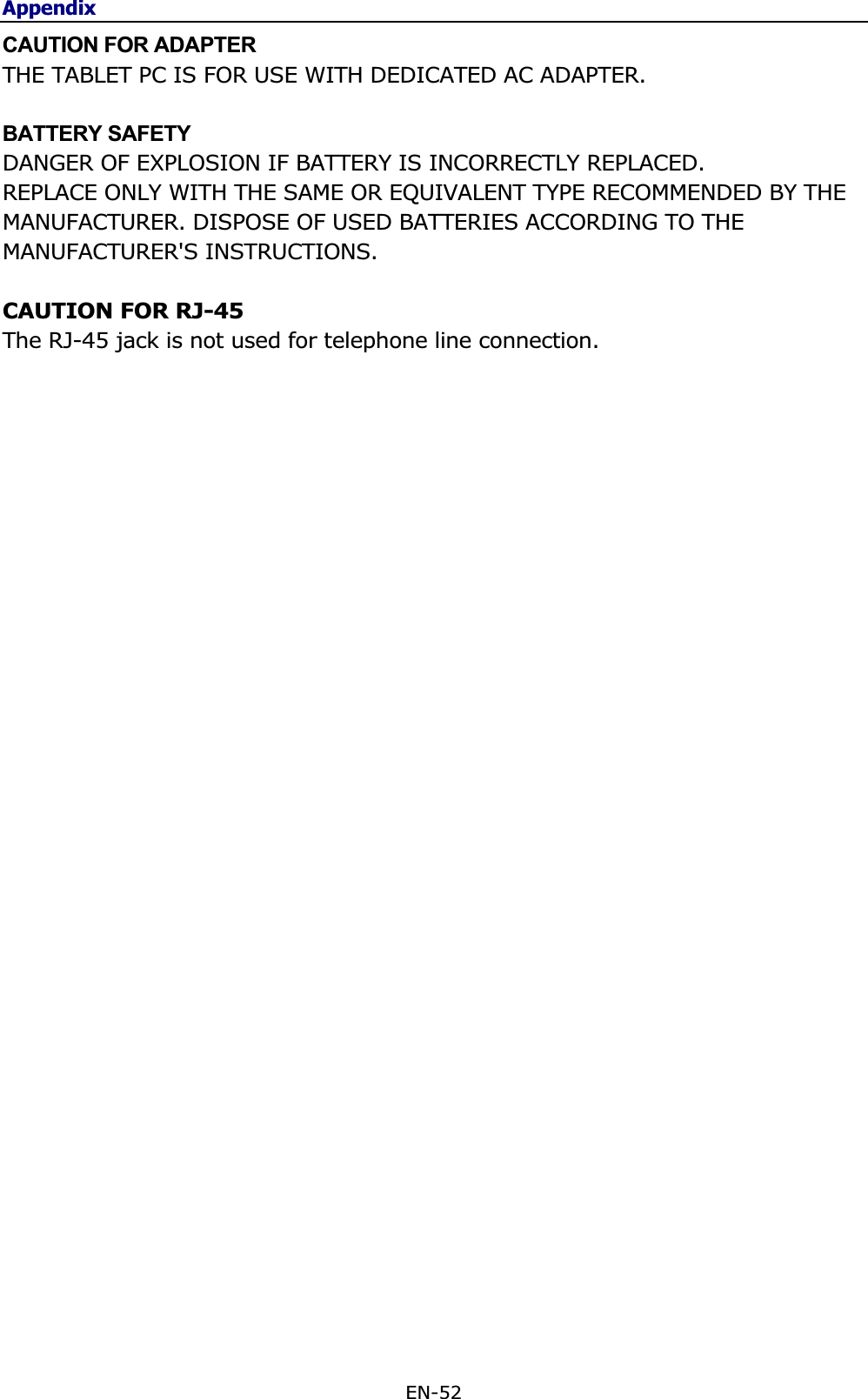 AppendixEN-52 CAUTION FOR ADAPTER THE TABLET PC IS FOR USE WITH DEDICATED AC ADAPTER. BATTERY SAFETY DANGER OF EXPLOSION IF BATTERY IS INCORRECTLY REPLACED. REPLACE ONLY WITH THE SAME OR EQUIVALENT TYPE RECOMMENDED BY THE MANUFACTURER. DISPOSE OF USED BATTERIES ACCORDING TO THE MANUFACTURER&apos;S INSTRUCTIONS. CAUTION FOR RJ-45 The RJ-45 jack is not used for telephone line connection. 