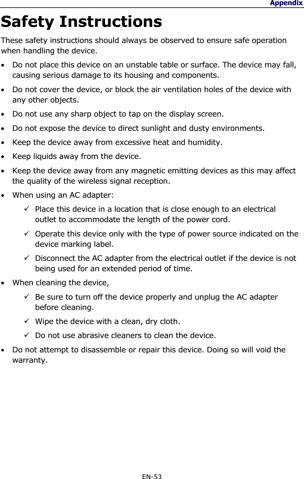 Appendix EN-53 Safety Instructions These safety instructions should always be observed to ensure safe operation when handling the device. •Do not place this device on an unstable table or surface. The device may fall, causing serious damage to its housing and components. •Do not cover the device, or block the air ventilation holes of the device with any other objects. •Do not use any sharp object to tap on the display screen. •Do not expose the device to direct sunlight and dusty environments. •Keep the device away from excessive heat and humidity. •Keep liquids away from the device. •Keep the device away from any magnetic emitting devices as this may affect the quality of the wireless signal reception. •When using an AC adapter:9Place this device in a location that is close enough to an electrical outlet to accommodate the length of the power cord. 9Operate this device only with the type of power source indicated on the device marking label.9Disconnect the AC adapter from the electrical outlet if the device is not being used for an extended period of time. •When cleaning the device, 9Be sure to turn off the device properly and unplug the AC adapter before cleaning. 9Wipe the device with a clean, dry cloth. 9Do not use abrasive cleaners to clean the device. •Do not attempt to disassemble or repair this device. Doing so will void the warranty.