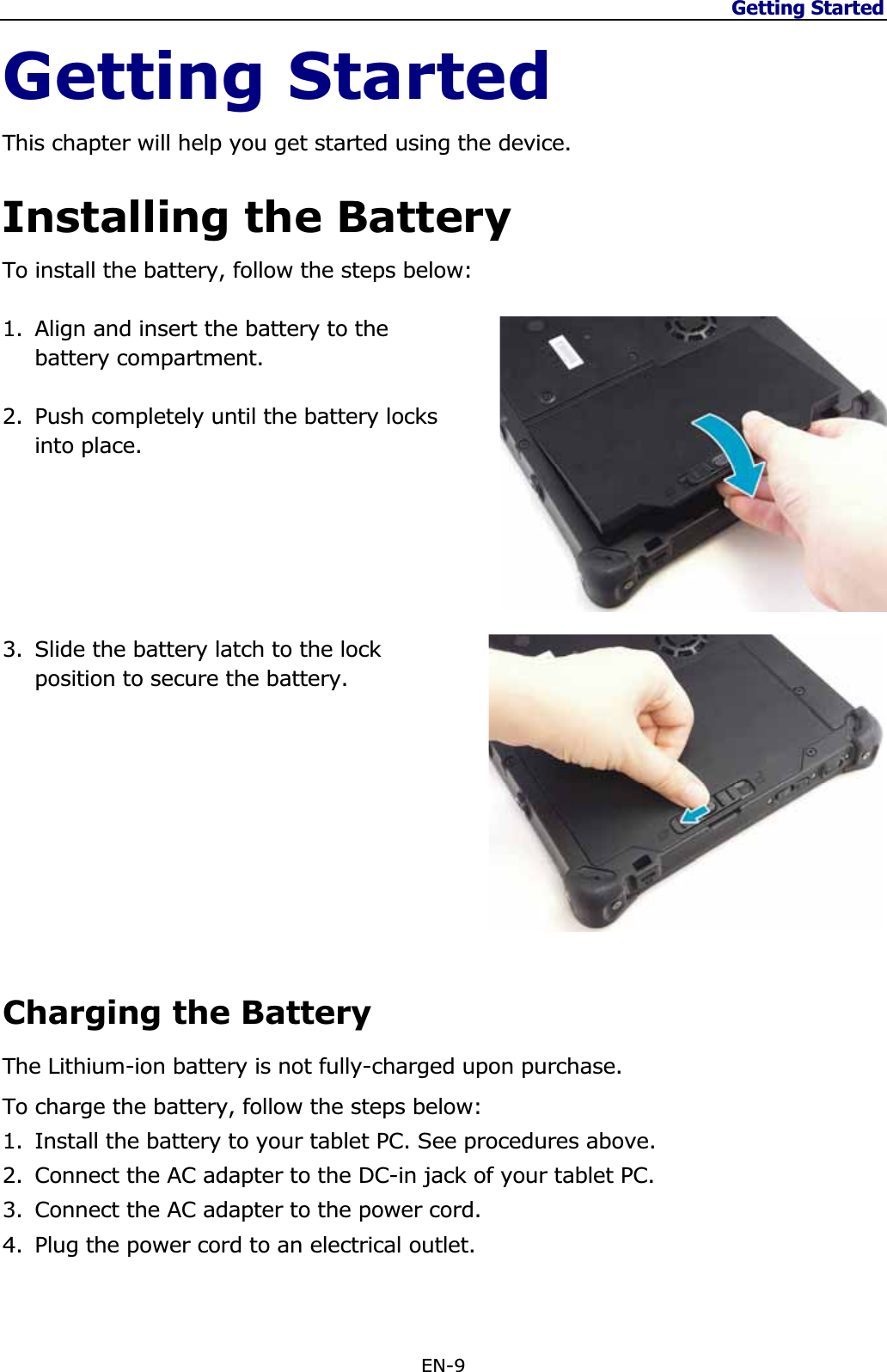 Getting Started EN-9 Getting Started This chapter will help you get started using the device. Installing the Battery To install the battery, follow the steps below: 1. Align and insert the battery to the battery compartment. 2. Push completely until the battery locks into place. 3. Slide the battery latch to the lock position to secure the battery. Charging the Battery The Lithium-ion battery is not fully-charged upon purchase.To charge the battery, follow the steps below: 1. Install the battery to your tablet PC. See procedures above. 2. Connect the AC adapter to the DC-in jack of your tablet PC. 3. Connect the AC adapter to the power cord. 4. Plug the power cord to an electrical outlet. 