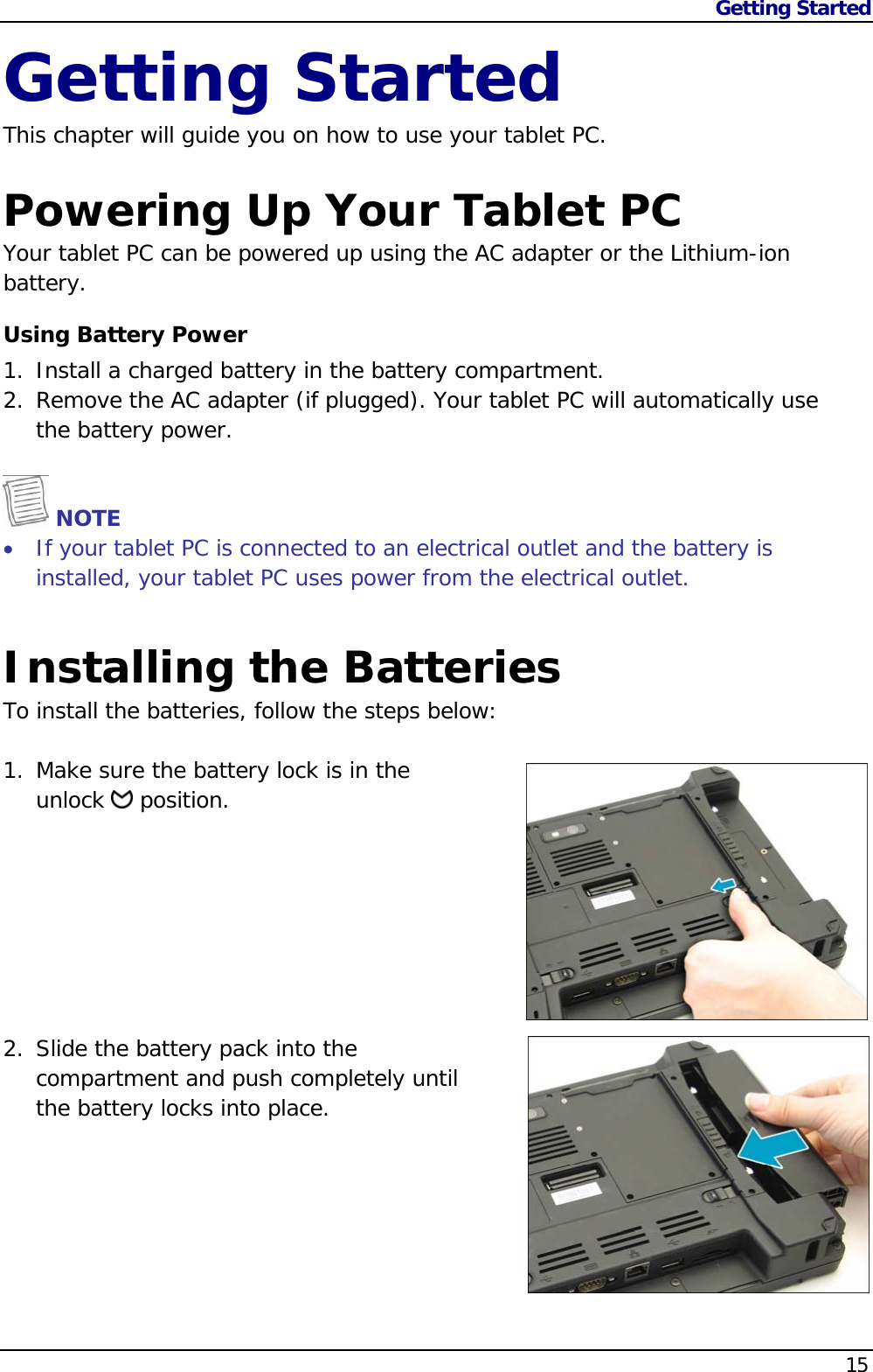 Getting Started                   15  Getting Started This chapter will guide you on how to use your tablet PC.  Powering Up Your Tablet PC Your tablet PC can be powered up using the AC adapter or the Lithium-ion battery. Using Battery Power 1. Install a charged battery in the battery compartment. 2. Remove the AC adapter (if plugged). Your tablet PC will automatically use the battery power.    NOTE  If your tablet PC is connected to an electrical outlet and the battery is installed, your tablet PC uses power from the electrical outlet. Installing the Batteries To install the batteries, follow the steps below:  1. Make sure the battery lock is in the  unlock   position.         2. Slide the battery pack into the compartment and push completely until the battery locks into place.        