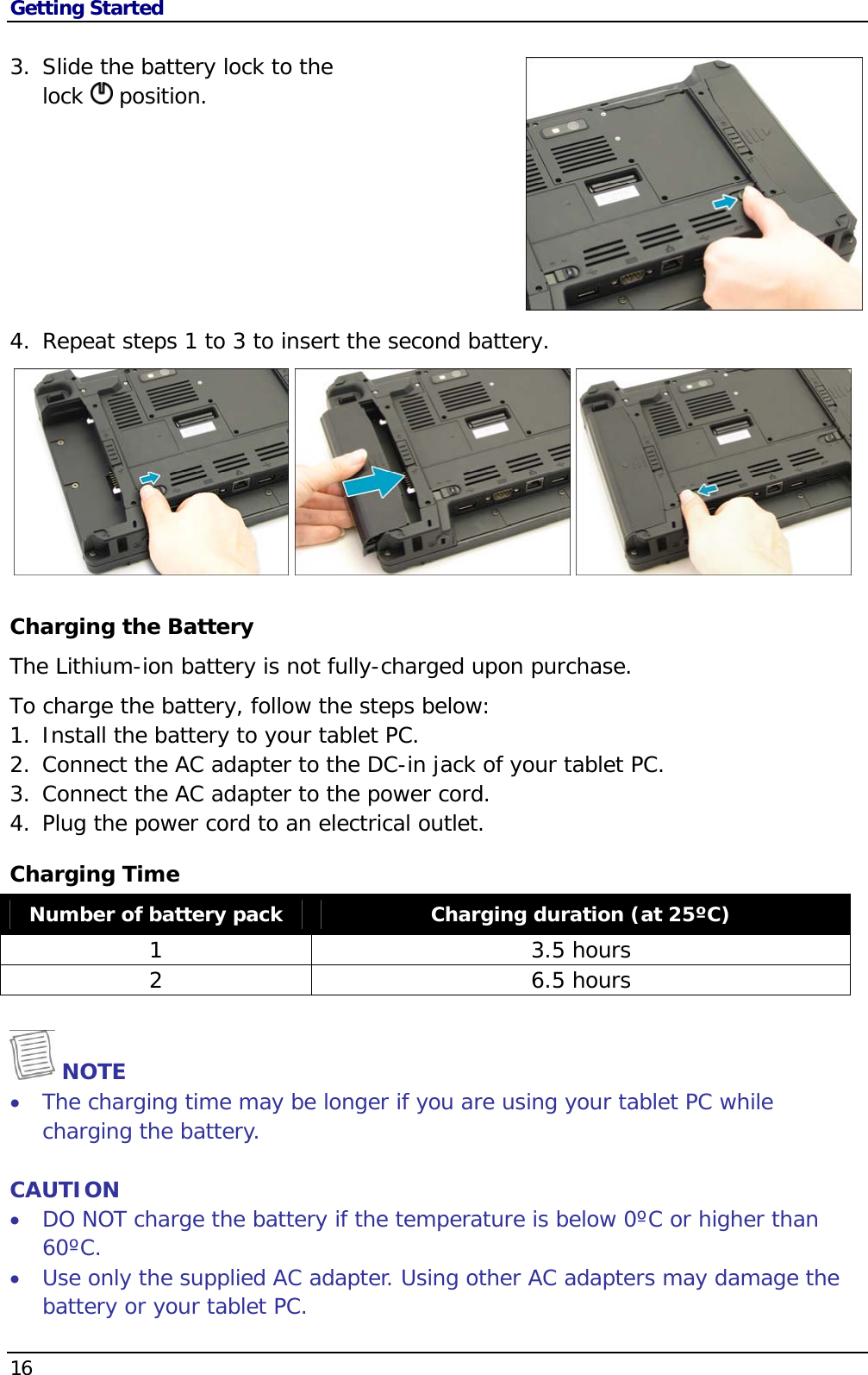 Getting Started 16                                       3. Slide the battery lock to the  lock   position.        4. Repeat steps 1 to 3 to insert the second battery.      Charging the Battery The Lithium-ion battery is not fully-charged upon purchase.  To charge the battery, follow the steps below: 1. Install the battery to your tablet PC. 2. Connect the AC adapter to the DC-in jack of your tablet PC. 3. Connect the AC adapter to the power cord. 4. Plug the power cord to an electrical outlet. Charging Time Number of battery pack  Charging duration (at 25ºC) 1 3.5 hours 2 6.5 hours  NOTE  The charging time may be longer if you are using your tablet PC while charging the battery.  CAUTION  DO NOT charge the battery if the temperature is below 0ºC or higher than 60ºC.  Use only the supplied AC adapter. Using other AC adapters may damage the battery or your tablet PC. 