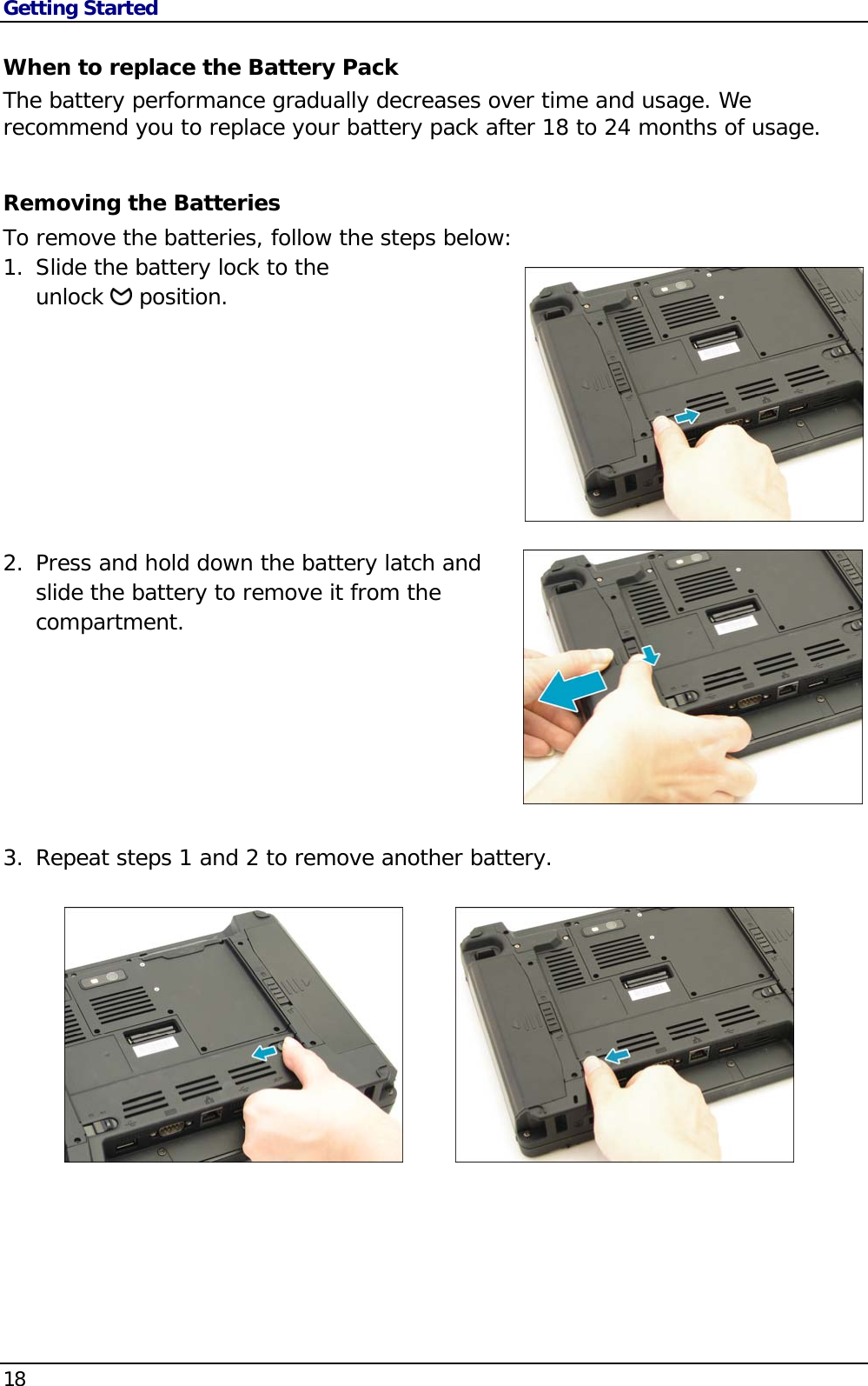 Getting Started 18                                       When to replace the Battery Pack The battery performance gradually decreases over time and usage. We recommend you to replace your battery pack after 18 to 24 months of usage.  Removing the Batteries To remove the batteries, follow the steps below: 1. Slide the battery lock to the  unlock   position.          2. Press and hold down the battery latch and slide the battery to remove it from the compartment.             3. Repeat steps 1 and 2 to remove another battery.      