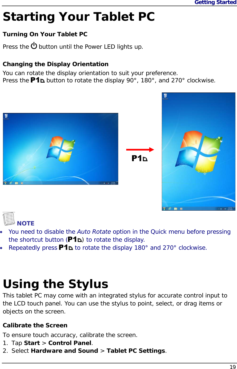 Getting Started                   19  Starting Your Tablet PC Turning On Your Tablet PC Press the   button until the Power LED lights up. Changing the Display Orientation You can rotate the display orientation to suit your preference.  Press the   button to rotate the display 90°, 180°, and 270° clockwise.     NOTE  You need to disable the Auto Rotate option in the Quick menu before pressing the shortcut button ( ) to rotate the display.  Repeatedly press   to rotate the display 180° and 270° clockwise.    Using the Stylus This tablet PC may come with an integrated stylus for accurate control input to the LCD touch panel. You can use the stylus to point, select, or drag items or objects on the screen. Calibrate the Screen To ensure touch accuracy, calibrate the screen. 1. Tap Start &gt; Control Panel. 2. Select Hardware and Sound &gt; Tablet PC Settings. 