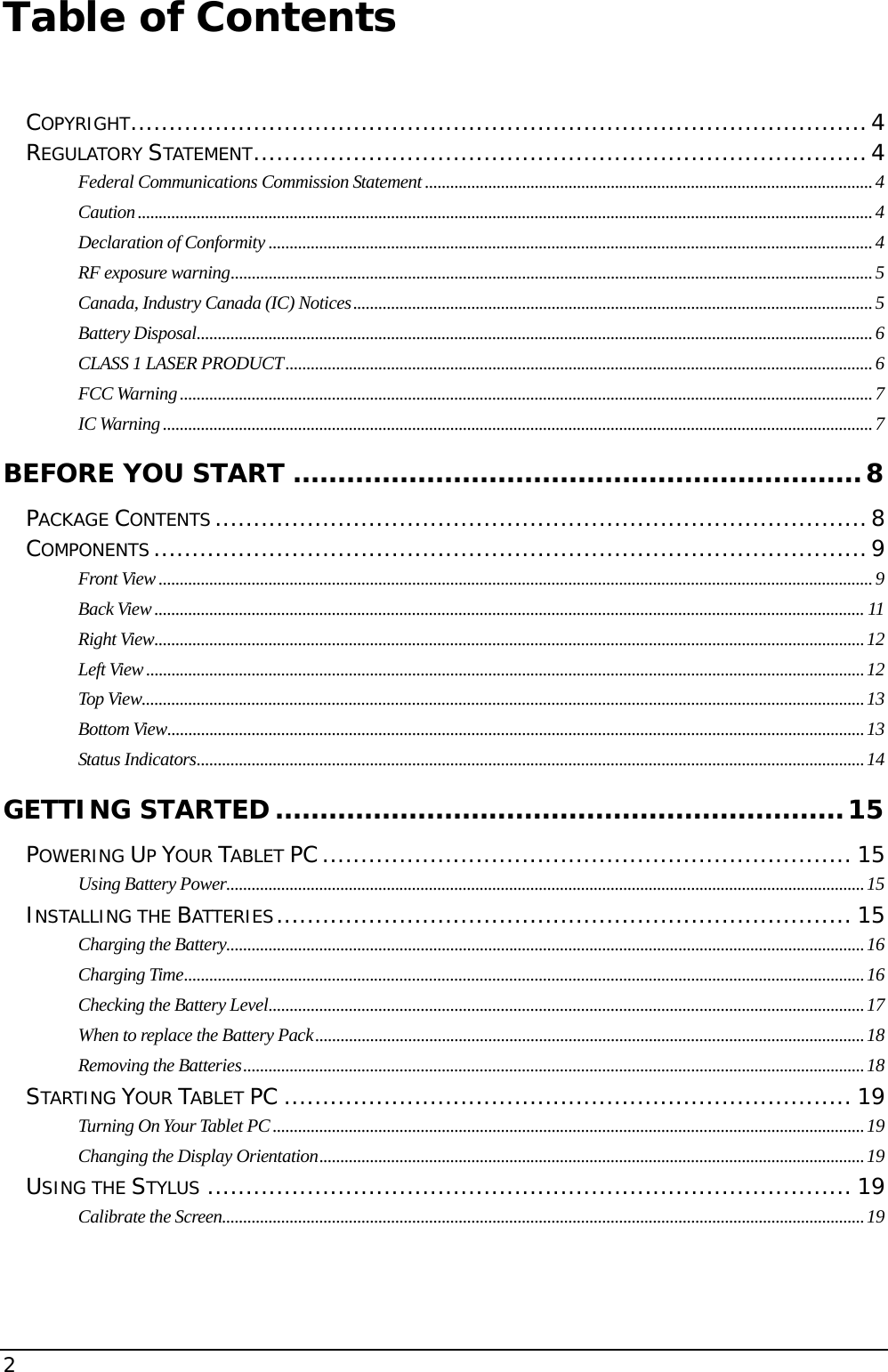 2                                       Table of Contents   COPYRIGHT................................................................................................4 REGULATORY STATEMENT................................................................................4 Federal Communications Commission Statement ..........................................................................................................4 Caution..............................................................................................................................................................................4 Declaration of Conformity ...............................................................................................................................................4 RF exposure warning........................................................................................................................................................5 Canada, Industry Canada (IC) Notices...........................................................................................................................5 Battery Disposal................................................................................................................................................................ 6 CLASS 1 LASER PRODUCT...........................................................................................................................................6 FCC Warning....................................................................................................................................................................7 IC Warning........................................................................................................................................................................7 BEFORE YOU START ................................................................8 PACKAGE CONTENTS.....................................................................................8 COMPONENTS.............................................................................................9 Front View .........................................................................................................................................................................9 Back View ........................................................................................................................................................................ 11 Right View........................................................................................................................................................................12 Left View ..........................................................................................................................................................................12 Top View...........................................................................................................................................................................13 Bottom View.....................................................................................................................................................................13 Status Indicators..............................................................................................................................................................14 GETTING STARTED................................................................15 POWERING UP YOUR TABLET PC..................................................................... 15 Using Battery Power.......................................................................................................................................................15 INSTALLING THE BATTERIES........................................................................... 15 Charging the Battery.......................................................................................................................................................16 Charging Time.................................................................................................................................................................16 Checking the Battery Level.............................................................................................................................................17 When to replace the Battery Pack..................................................................................................................................18 Removing the Batteries...................................................................................................................................................18 STARTING YOUR TABLET PC .......................................................................... 19 Turning On Your Tablet PC ............................................................................................................................................19 Changing the Display Orientation.................................................................................................................................19 USING THE STYLUS .................................................................................... 19 Calibrate the Screen........................................................................................................................................................19 