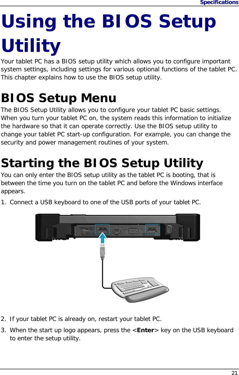 Specifications                   21  Using the BIOS Setup Utility Your tablet PC has a BIOS setup utility which allows you to configure important system settings, including settings for various optional functions of the tablet PC. This chapter explains how to use the BIOS setup utility.  BIOS Setup Menu The BIOS Setup Utility allows you to configure your tablet PC basic settings. When you turn your tablet PC on, the system reads this information to initialize the hardware so that it can operate correctly. Use the BIOS setup utility to change your tablet PC start-up configuration. For example, you can change the security and power management routines of your system.  Starting the BIOS Setup Utility You can only enter the BIOS setup utility as the tablet PC is booting, that is between the time you turn on the tablet PC and before the Windows interface appears. 1. Connect a USB keyboard to one of the USB ports of your tablet PC.   2. If your tablet PC is already on, restart your tablet PC. 3. When the start up logo appears, press the &lt;Enter&gt; key on the USB keyboard to enter the setup utility.   