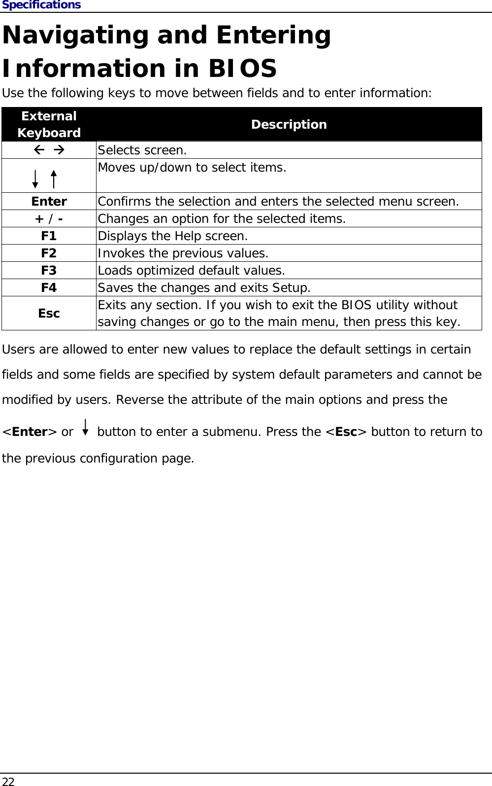 Specifications 22                                       Navigating and Entering Information in BIOS Use the following keys to move between fields and to enter information: External Keyboard  Description    Selects screen.  Moves up/down to select items.  Enter  Confirms the selection and enters the selected menu screen. + / -  Changes an option for the selected items. F1  Displays the Help screen. F2  Invokes the previous values. F3  Loads optimized default values. F4  Saves the changes and exits Setup. Esc  Exits any section. If you wish to exit the BIOS utility without saving changes or go to the main menu, then press this key. Users are allowed to enter new values to replace the default settings in certain fields and some fields are specified by system default parameters and cannot be modified by users. Reverse the attribute of the main options and press the &lt;Enter&gt; or     button to enter a submenu. Press the &lt;Esc&gt; button to return to the previous configuration page. 