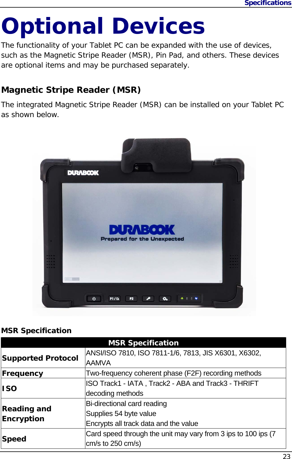 Specifications                   23  Optional Devices The functionality of your Tablet PC can be expanded with the use of devices, such as the Magnetic Stripe Reader (MSR), Pin Pad, and others. These devices are optional items and may be purchased separately.  Magnetic Stripe Reader (MSR) The integrated Magnetic Stripe Reader (MSR) can be installed on your Tablet PC as shown below.    MSR Specification MSR Specification Supported Protocol   ANSI/ISO 7810, ISO 7811-1/6, 7813, JIS X6301, X6302, AAMVA Frequency  Two-frequency coherent phase (F2F) recording methods ISO  ISO Track1 - IATA , Track2 - ABA and Track3 - THRIFT decoding methods Reading and Encryption Bi-directional card reading Supplies 54 byte value Encrypts all track data and the value Speed  Card speed through the unit may vary from 3 ips to 100 ips (7 cm/s to 250 cm/s) 