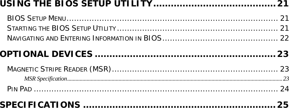                                                                                                                                     USING THE BIOS SETUP UTILITY..........................................21 BIOS SETUP MENU.................................................................................... 21 STARTING THE BIOS SETUP UTILITY................................................................ 21 NAVIGATING AND ENTERING INFORMATION IN BIOS.............................................. 22 OPTIONAL DEVICES ..............................................................23 MAGNETIC STRIPE READER (MSR).................................................................. 23 MSR Specification...........................................................................................................................................................23 PIN PAD ................................................................................................. 24 SPECIFICATIONS ..................................................................25       