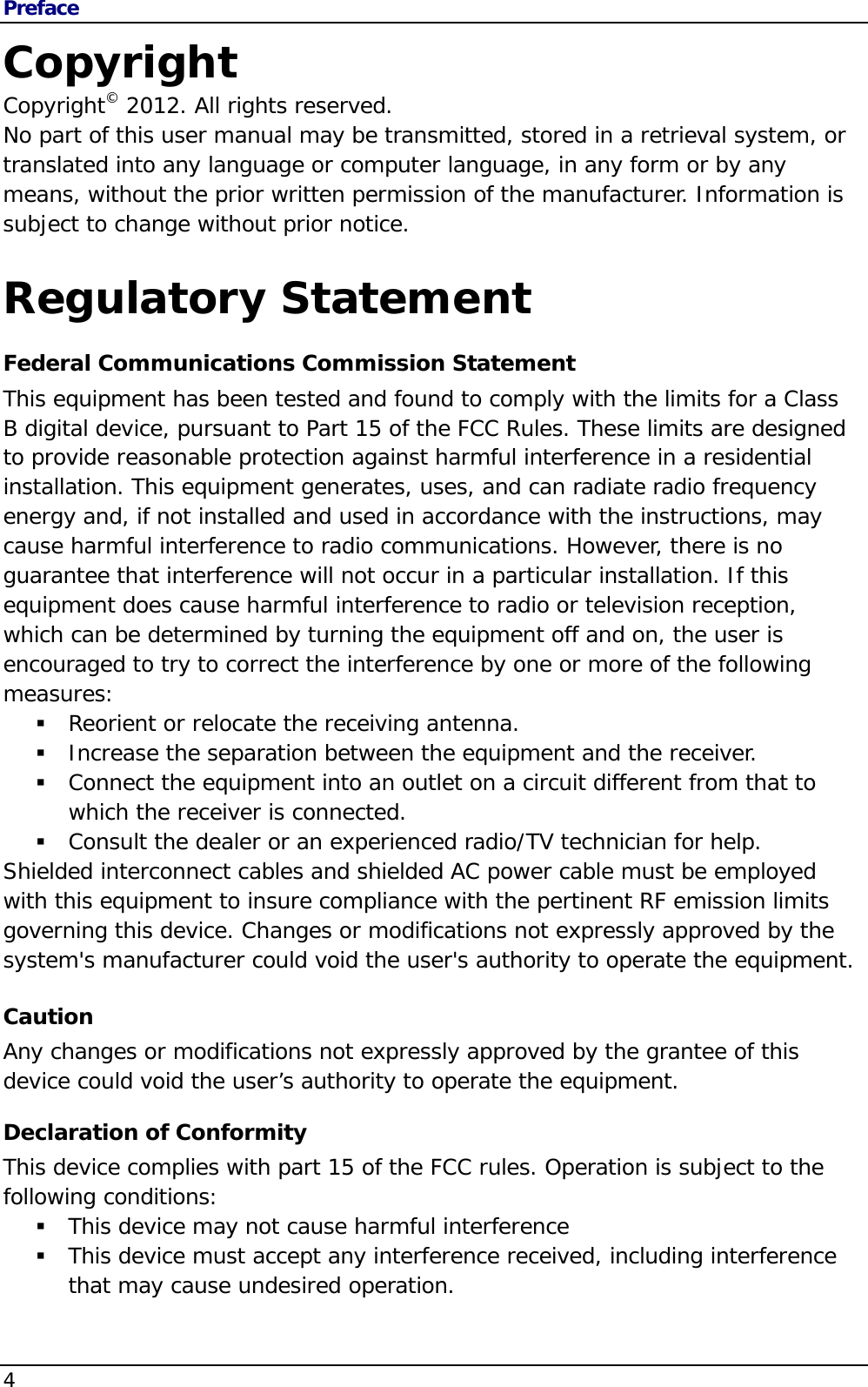 Preface 4                                       Copyright Copyright© 2012. All rights reserved. No part of this user manual may be transmitted, stored in a retrieval system, or translated into any language or computer language, in any form or by any means, without the prior written permission of the manufacturer. Information is subject to change without prior notice.  Regulatory Statement Federal Communications Commission Statement This equipment has been tested and found to comply with the limits for a Class B digital device, pursuant to Part 15 of the FCC Rules. These limits are designed to provide reasonable protection against harmful interference in a residential installation. This equipment generates, uses, and can radiate radio frequency energy and, if not installed and used in accordance with the instructions, may cause harmful interference to radio communications. However, there is no guarantee that interference will not occur in a particular installation. If this equipment does cause harmful interference to radio or television reception, which can be determined by turning the equipment off and on, the user is encouraged to try to correct the interference by one or more of the following measures:  Reorient or relocate the receiving antenna.  Increase the separation between the equipment and the receiver.  Connect the equipment into an outlet on a circuit different from that to which the receiver is connected.  Consult the dealer or an experienced radio/TV technician for help. Shielded interconnect cables and shielded AC power cable must be employed with this equipment to insure compliance with the pertinent RF emission limits governing this device. Changes or modifications not expressly approved by the system&apos;s manufacturer could void the user&apos;s authority to operate the equipment. Caution Any changes or modifications not expressly approved by the grantee of this device could void the user’s authority to operate the equipment. Declaration of Conformity This device complies with part 15 of the FCC rules. Operation is subject to the following conditions:  This device may not cause harmful interference   This device must accept any interference received, including interference that may cause undesired operation.  