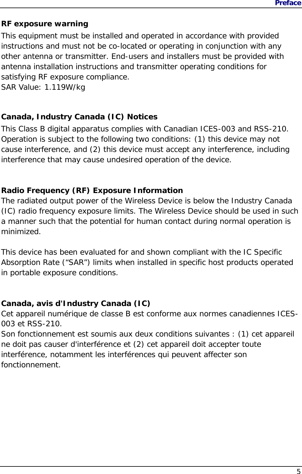 Preface                   5  RF exposure warning This equipment must be installed and operated in accordance with provided instructions and must not be co-located or operating in conjunction with any other antenna or transmitter. End-users and installers must be provided with antenna installation instructions and transmitter operating conditions for satisfying RF exposure compliance. SAR Value: 1.119W/kg    Canada, Industry Canada (IC) Notices  This Class B digital apparatus complies with Canadian ICES-003 and RSS-210.  Operation is subject to the following two conditions: (1) this device may not cause interference, and (2) this device must accept any interference, including interference that may cause undesired operation of the device.   Radio Frequency (RF) Exposure Information  The radiated output power of the Wireless Device is below the Industry Canada (IC) radio frequency exposure limits. The Wireless Device should be used in such a manner such that the potential for human contact during normal operation is minimized.   This device has been evaluated for and shown compliant with the IC Specific Absorption Rate (“SAR”) limits when installed in specific host products operated in portable exposure conditions.   Canada, avis d&apos;Industry Canada (IC)  Cet appareil numérique de classe B est conforme aux normes canadiennes ICES-003 et RSS-210.  Son fonctionnement est soumis aux deux conditions suivantes : (1) cet appareil ne doit pas causer d&apos;interférence et (2) cet appareil doit accepter toute interférence, notamment les interférences qui peuvent affecter son fonctionnement.  