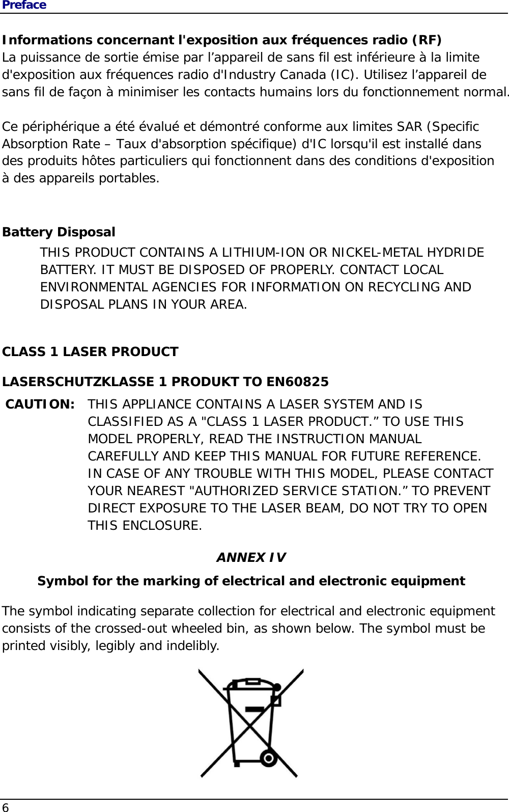 Preface 6                                       Informations concernant l&apos;exposition aux fréquences radio (RF) La puissance de sortie émise par l’appareil de sans fil est inférieure à la limite d&apos;exposition aux fréquences radio d&apos;Industry Canada (IC). Utilisez l’appareil de sans fil de façon à minimiser les contacts humains lors du fonctionnement normal.  Ce périphérique a été évalué et démontré conforme aux limites SAR (Specific Absorption Rate – Taux d&apos;absorption spécifique) d&apos;IC lorsqu&apos;il est installé dans des produits hôtes particuliers qui fonctionnent dans des conditions d&apos;exposition à des appareils portables.  Battery Disposal THIS PRODUCT CONTAINS A LITHIUM-ION OR NICKEL-METAL HYDRIDE BATTERY. IT MUST BE DISPOSED OF PROPERLY. CONTACT LOCAL ENVIRONMENTAL AGENCIES FOR INFORMATION ON RECYCLING AND DISPOSAL PLANS IN YOUR AREA.  CLASS 1 LASER PRODUCT LASERSCHUTZKLASSE 1 PRODUKT TO EN60825 CAUTION:  THIS APPLIANCE CONTAINS A LASER SYSTEM AND IS CLASSIFIED AS A &quot;CLASS 1 LASER PRODUCT.” TO USE THIS MODEL PROPERLY, READ THE INSTRUCTION MANUAL CAREFULLY AND KEEP THIS MANUAL FOR FUTURE REFERENCE. IN CASE OF ANY TROUBLE WITH THIS MODEL, PLEASE CONTACT YOUR NEAREST &quot;AUTHORIZED SERVICE STATION.” TO PREVENT DIRECT EXPOSURE TO THE LASER BEAM, DO NOT TRY TO OPEN THIS ENCLOSURE. ANNEX IV Symbol for the marking of electrical and electronic equipment The symbol indicating separate collection for electrical and electronic equipment consists of the crossed-out wheeled bin, as shown below. The symbol must be printed visibly, legibly and indelibly.  