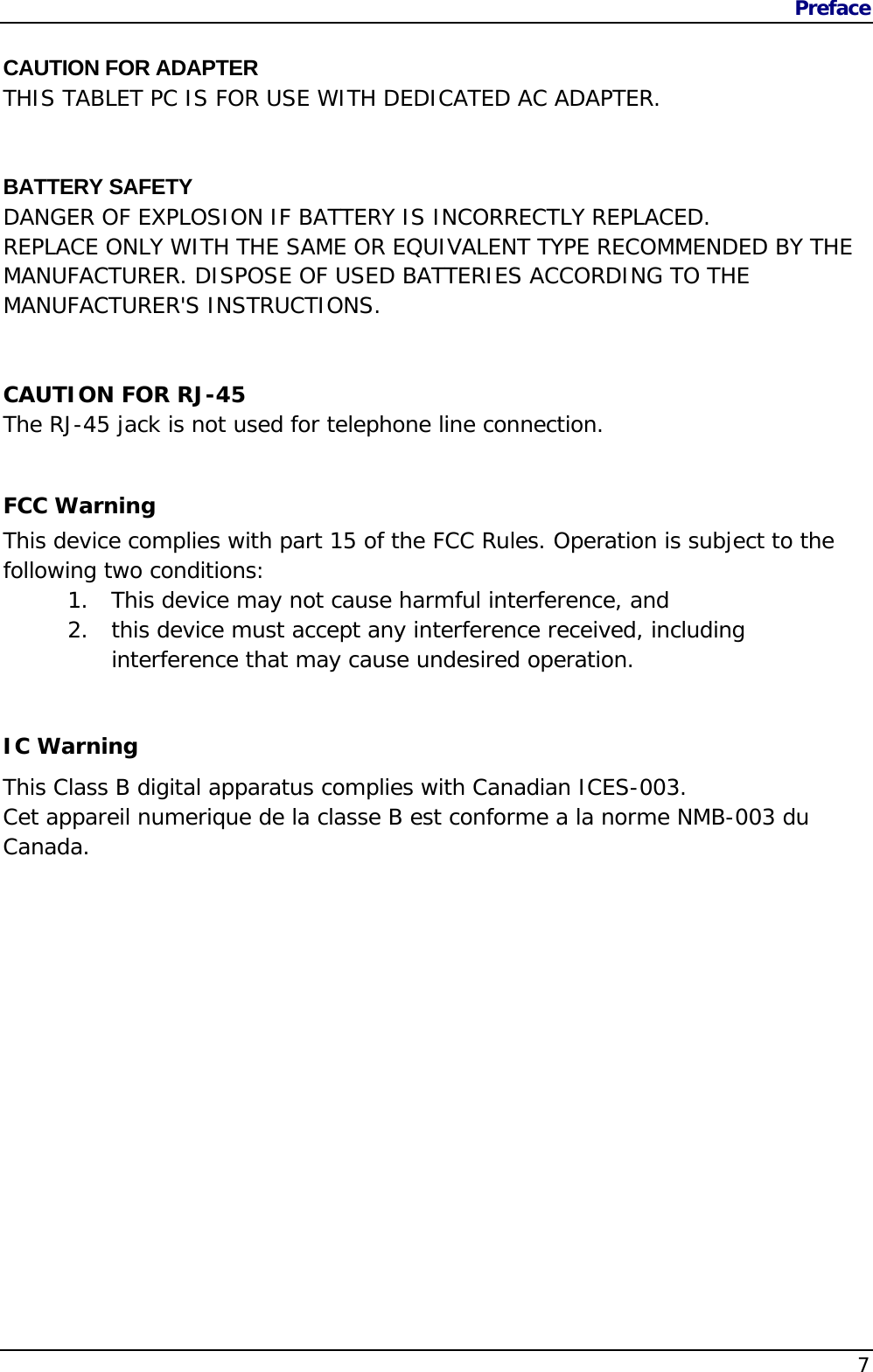 Preface                   7  CAUTION FOR ADAPTER THIS TABLET PC IS FOR USE WITH DEDICATED AC ADAPTER.   BATTERY SAFETY DANGER OF EXPLOSION IF BATTERY IS INCORRECTLY REPLACED. REPLACE ONLY WITH THE SAME OR EQUIVALENT TYPE RECOMMENDED BY THE MANUFACTURER. DISPOSE OF USED BATTERIES ACCORDING TO THE MANUFACTURER&apos;S INSTRUCTIONS.   CAUTION FOR RJ-45 The RJ-45 jack is not used for telephone line connection.  FCC Warning This device complies with part 15 of the FCC Rules. Operation is subject to the following two conditions: 1. This device may not cause harmful interference, and  2. this device must accept any interference received, including interference that may cause undesired operation.  IC Warning This Class B digital apparatus complies with Canadian ICES-003.  Cet appareil numerique de la classe B est conforme a la norme NMB-003 du Canada.   