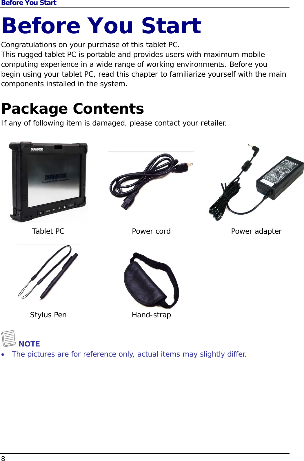 Before You Start 8                                       Before You Start Congratulations on your purchase of this tablet PC.  This rugged tablet PC is portable and provides users with maximum mobile computing experience in a wide range of working environments. Before you begin using your tablet PC, read this chapter to familiarize yourself with the main components installed in the system.  Package Contents If any of following item is damaged, please contact your retailer.     Tablet PC  Power cord  Power adapter    Stylus Pen  Hand-strap     NOTE  The pictures are for reference only, actual items may slightly differ.       