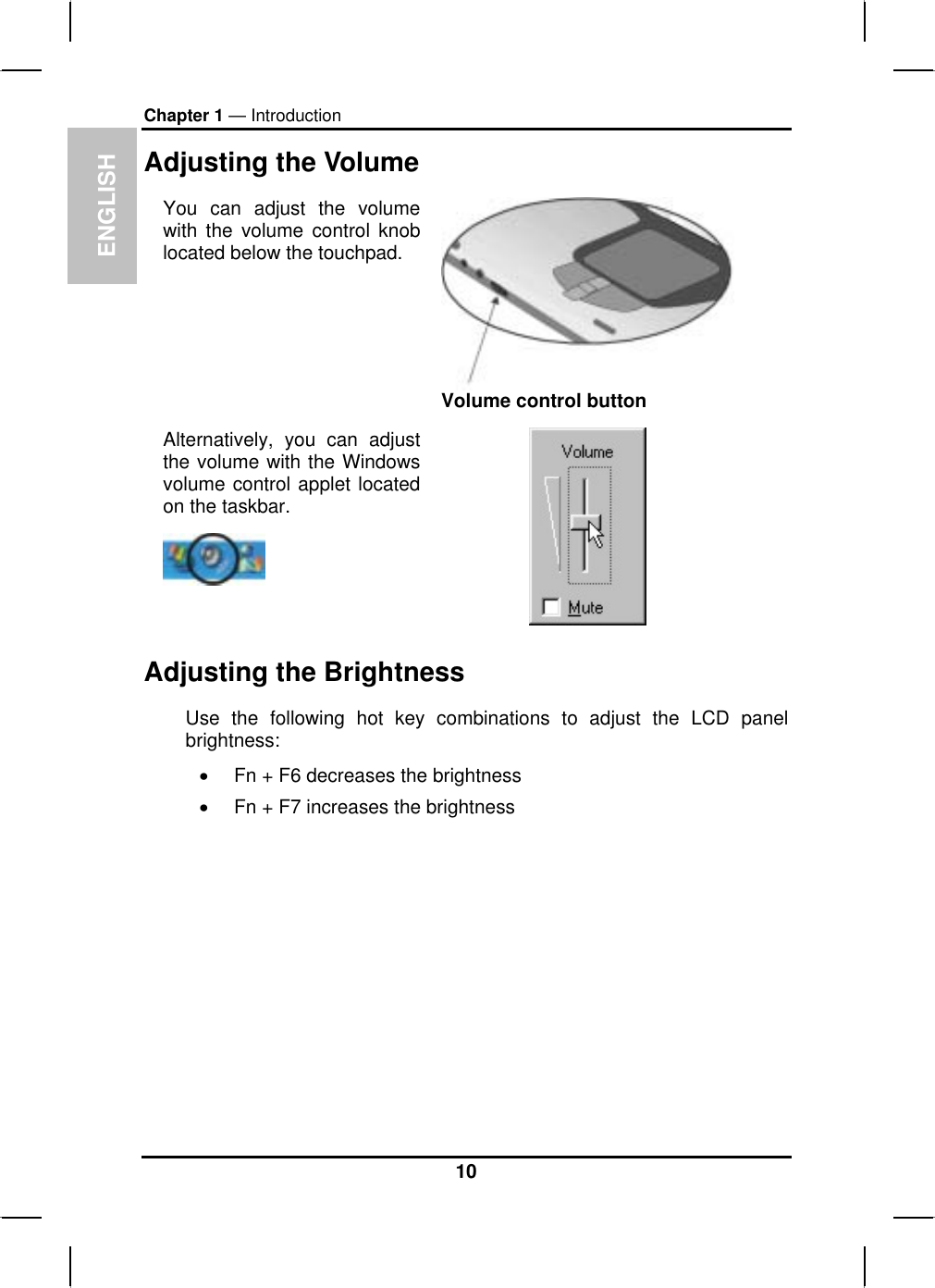 ENGLISHChapter 1 — IntroductionAdjusting the VolumeYou can adjust the volume with the volume control knoblocated below the touchpad.Volume control buttonAlternatively, you can adjustthe volume with the Windowsvolume control applet locatedon the taskbar.Adjusting the Brightness Use the following hot key combinations to adjust the LCD panelbrightness:xFn + F6 decreases the brightnessxFn + F7 increases the brightness10