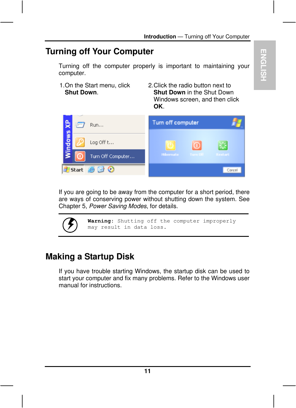 ENGLISHIntroduction — Turning off Your ComputerTurning off Your ComputerTurning off the computer properly is important to maintaining your computer.1.On the Start menu, clickShut Down.2.Click the radio button next to Shut Down in the Shut DownWindows screen, and then click OK.If you are going to be away from the computer for a short period, thereare ways of conserving power without shutting down the system. See Chapter 5, Power Saving Modes, for details.Warning: Shutting off the computer improperly may result in data loss.Making a Startup Disk If you have trouble starting Windows, the startup disk can be used tostart your computer and fix many problems. Refer to the Windows user manual for instructions.11