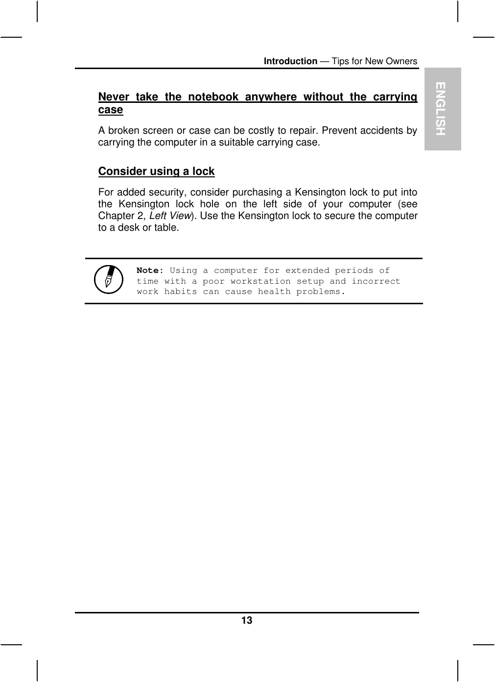 ENGLISHIntroduction — Tips for New OwnersNever take the notebook anywhere without the carrying caseA broken screen or case can be costly to repair. Prevent accidents by carrying the computer in a suitable carrying case.Consider using a lockFor added security, consider purchasing a Kensington lock to put intothe Kensington lock hole on the left side of your computer (seeChapter 2, Left View). Use the Kensington lock to secure the computerto a desk or table.Note: Using a computer for extended periods of time with a poor workstation setup and incorrect work habits can cause health problems. 13