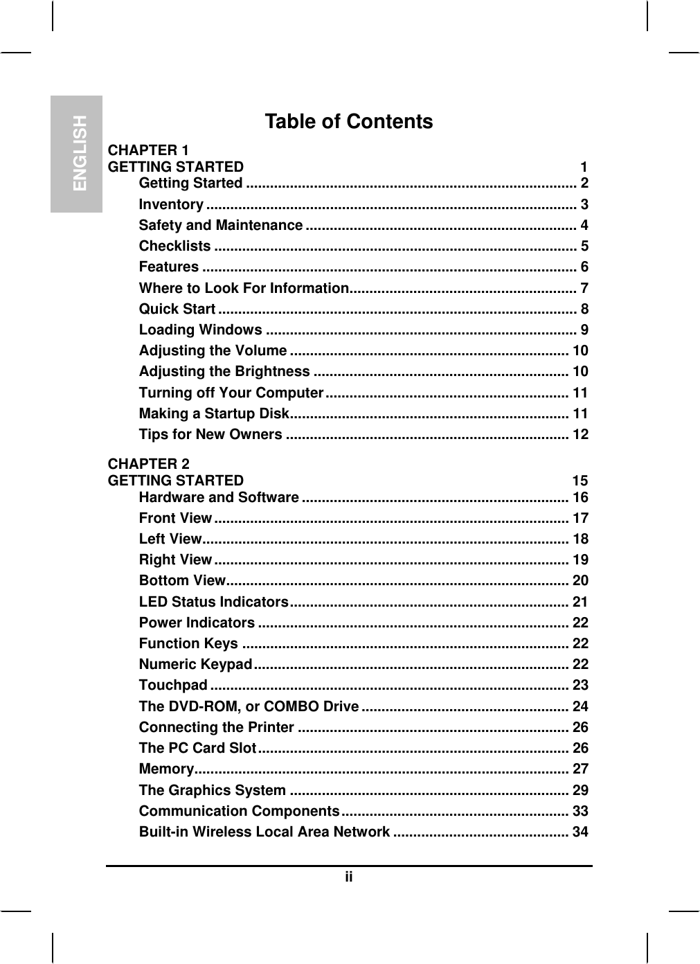 ENGLISHiiTable of ContentsCHAPTER 1GETTING STARTED 1Getting Started ................................................................................... 2Inventory ............................................................................................. 3Safety and Maintenance .................................................................... 4Checklists ........................................................................................... 5Features .............................................................................................. 6Where to Look For Information......................................................... 7Quick Start .......................................................................................... 8Loading Windows .............................................................................. 9Adjusting the Volume ...................................................................... 10Adjusting the Brightness ................................................................ 10Turning off Your Computer............................................................. 11Making a Startup Disk...................................................................... 11Tips for New Owners ....................................................................... 12CHAPTER 2GETTING STARTED 15Hardware and Software ................................................................... 16Front View......................................................................................... 17Left View............................................................................................ 18Right View......................................................................................... 19Bottom View...................................................................................... 20LED Status Indicators...................................................................... 21Power Indicators .............................................................................. 22Function Keys .................................................................................. 22Numeric Keypad............................................................................... 22Touchpad .......................................................................................... 23The DVD-ROM, or COMBO Drive.................................................... 24Connecting the Printer .................................................................... 26The PC Card Slot.............................................................................. 26Memory.............................................................................................. 27The Graphics System ...................................................................... 29Communication Components......................................................... 33Built-in Wireless Local Area Network ............................................ 34