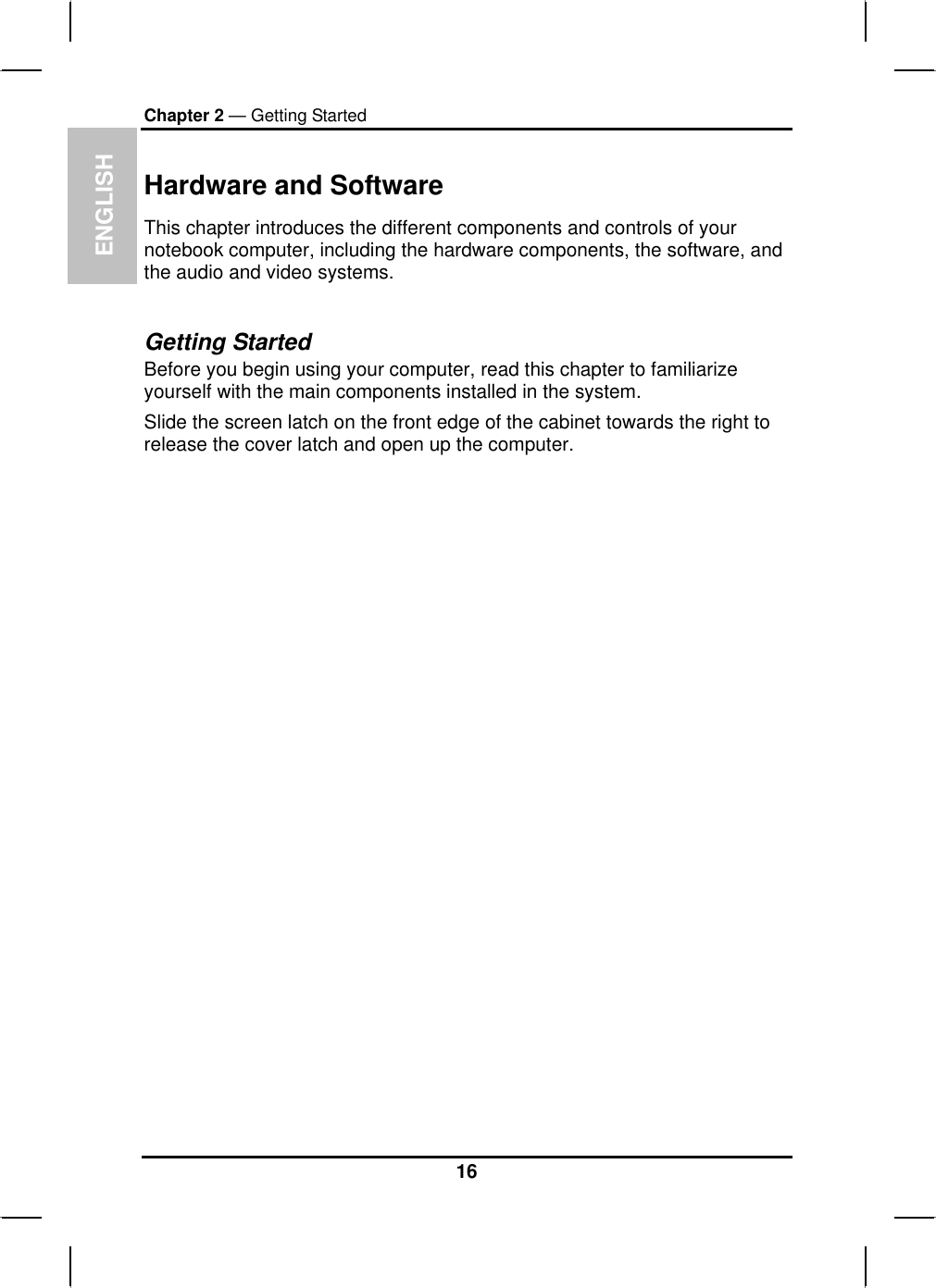 ENGLISHChapter 2 — Getting StartedHardware and SoftwareThis chapter introduces the different components and controls of your notebook computer, including the hardware components, the software, and the audio and video systems.Getting StartedBefore you begin using your computer, read this chapter to familiarize yourself with the main components installed in the system. Slide the screen latch on the front edge of the cabinet towards the right to release the cover latch and open up the computer.16