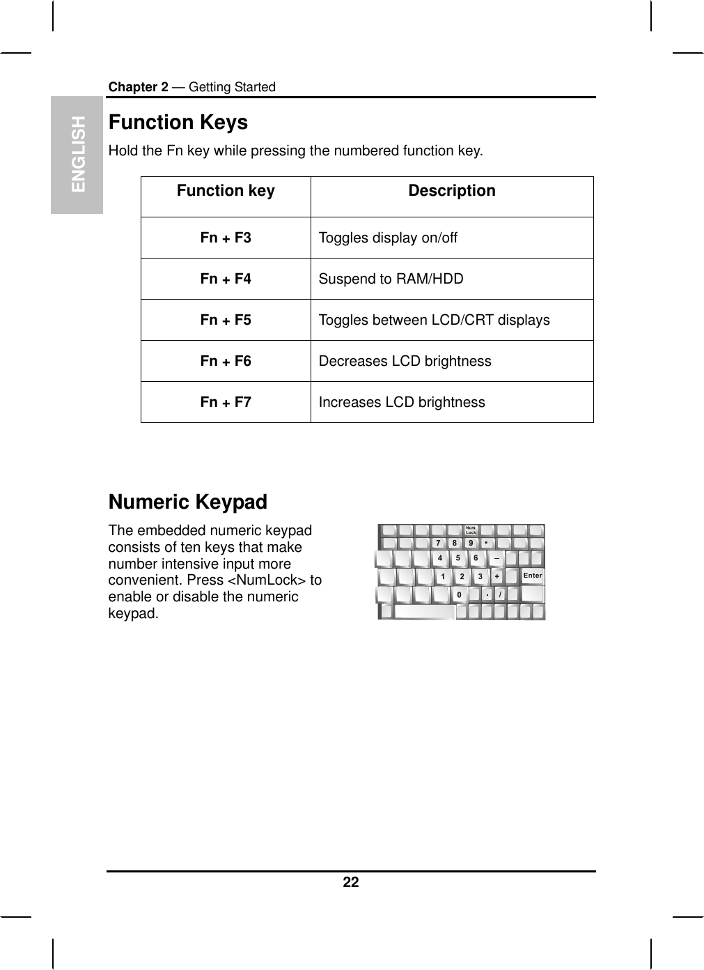 ENGLISHChapter 2 — Getting StartedFunction KeysHold the Fn key while pressing the numbered function key.Function key DescriptionFn + F3  Toggles display on/offFn + F4  Suspend to RAM/HDD Fn + F5  Toggles between LCD/CRT displaysFn + F6  Decreases LCD brightnessFn + F7  Increases LCD brightnessNumeric KeypadThe embedded numeric keypadconsists of ten keys that makenumber intensive input moreconvenient. Press &lt;NumLock&gt; to enable or disable the numerickeypad.22