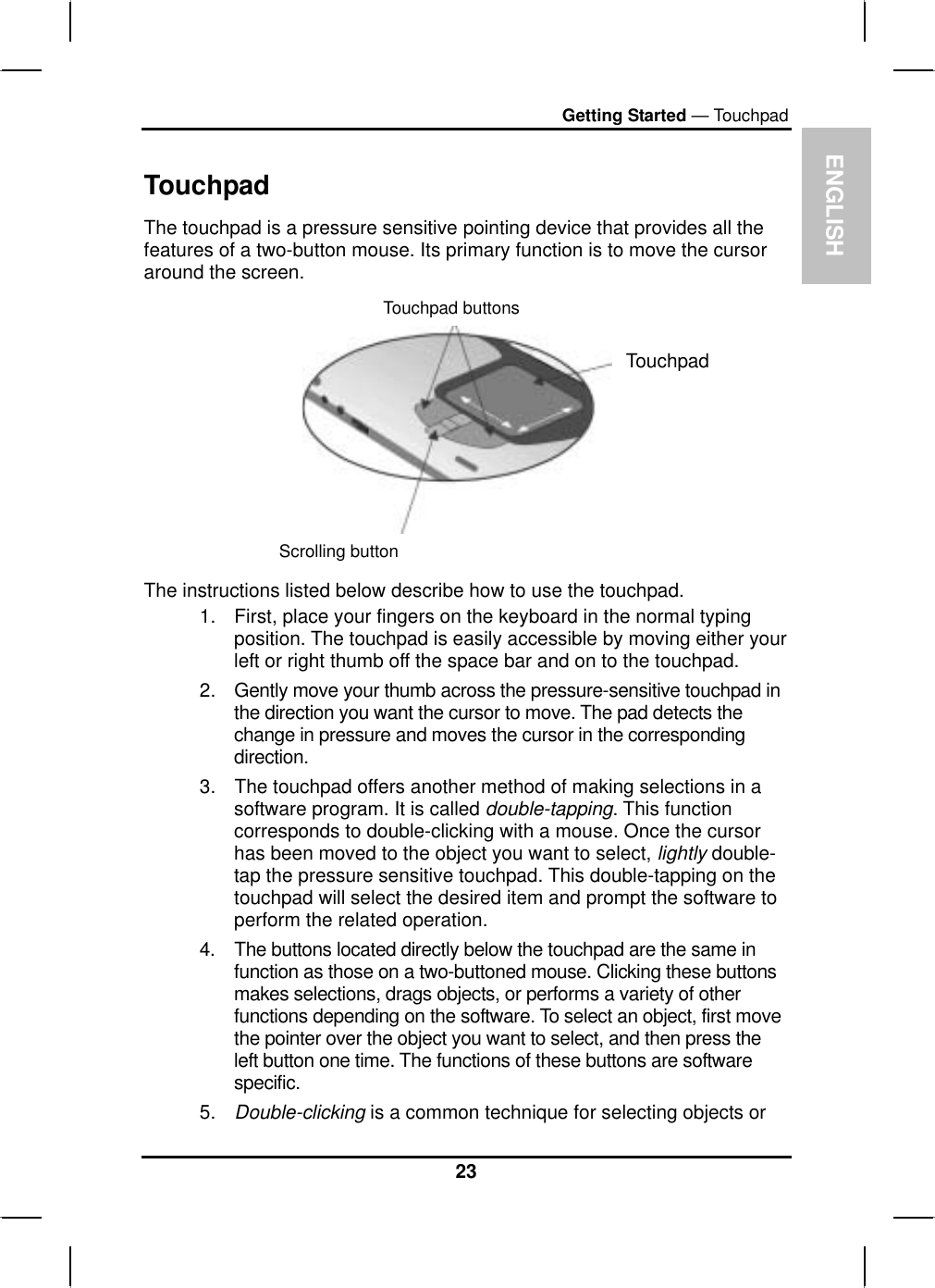 ENGLISHGetting Started — TouchpadTouchpadThe touchpad is a pressure sensitive pointing device that provides all the features of a two-button mouse. Its primary function is to move the cursoraround the screen.Touchpad buttonsTouchpadScrolling buttonThe instructions listed below describe how to use the touchpad.1. First, place your fingers on the keyboard in the normal typing position. The touchpad is easily accessible by moving either yourleft or right thumb off the space bar and on to the touchpad.2. Gently move your thumb across the pressure-sensitive touchpad inthe direction you want the cursor to move. The pad detects thechange in pressure and moves the cursor in the correspondingdirection.3. The touchpad offers another method of making selections in a software program. It is called double-tapping. This functioncorresponds to double-clicking with a mouse. Once the cursorhas been moved to the object you want to select, lightly double-tap the pressure sensitive touchpad. This double-tapping on the touchpad will select the desired item and prompt the software to perform the related operation.4. The buttons located directly below the touchpad are the same infunction as those on a two-buttoned mouse. Clicking these buttonsmakes selections, drags objects, or performs a variety of otherfunctions depending on the software. To select an object, first movethe pointer over the object you want to select, and then press theleft button one time. The functions of these buttons are softwarespecific.5. Double-clicking is a common technique for selecting objects or23