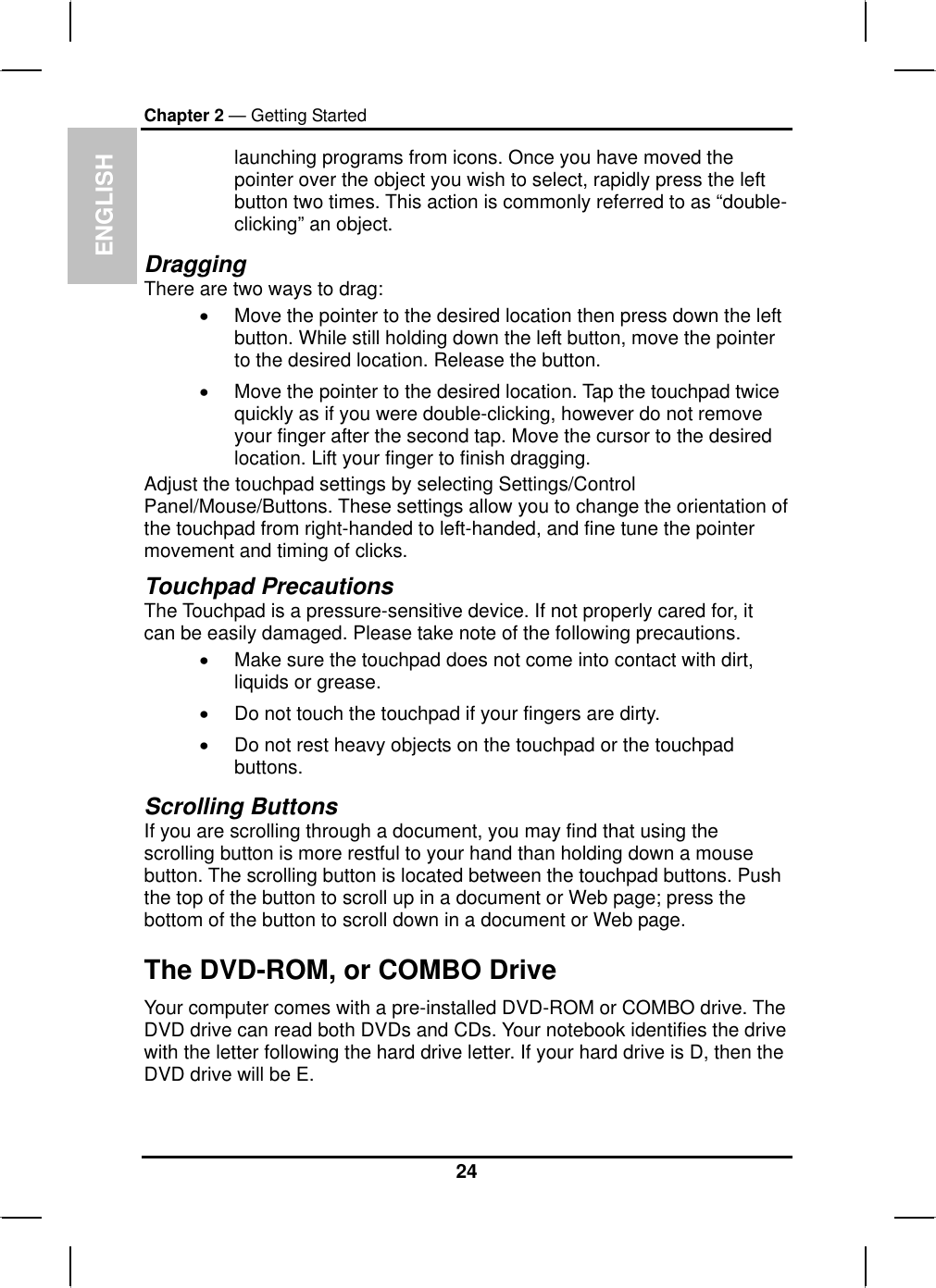 ENGLISHChapter 2 — Getting Startedlaunching programs from icons. Once you have moved the pointer over the object you wish to select, rapidly press the leftbutton two times. This action is commonly referred to as “double-clicking” an object.DraggingThere are two ways to drag:xMove the pointer to the desired location then press down the leftbutton. While still holding down the left button, move the pointer to the desired location. Release the button. xMove the pointer to the desired location. Tap the touchpad twice quickly as if you were double-clicking, however do not removeyour finger after the second tap. Move the cursor to the desiredlocation. Lift your finger to finish dragging. Adjust the touchpad settings by selecting Settings/ControlPanel/Mouse/Buttons. These settings allow you to change the orientation of the touchpad from right-handed to left-handed, and fine tune the pointermovement and timing of clicks.Touchpad Precautions The Touchpad is a pressure-sensitive device. If not properly cared for, it can be easily damaged. Please take note of the following precautions.xMake sure the touchpad does not come into contact with dirt, liquids or grease.xDo not touch the touchpad if your fingers are dirty.xDo not rest heavy objects on the touchpad or the touchpadbuttons.Scrolling Buttons If you are scrolling through a document, you may find that using the scrolling button is more restful to your hand than holding down a mousebutton. The scrolling button is located between the touchpad buttons. Push the top of the button to scroll up in a document or Web page; press the bottom of the button to scroll down in a document or Web page.The DVD-ROM, or COMBO Drive Your computer comes with a pre-installed DVD-ROM or COMBO drive. TheDVD drive can read both DVDs and CDs. Your notebook identifies the drive with the letter following the hard drive letter. If your hard drive is D, then the DVD drive will be E.24