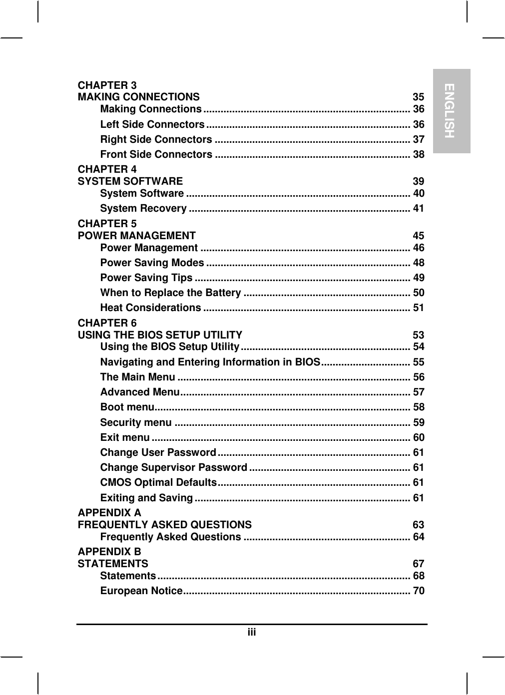 ENGLISHiiiCHAPTER 3MAKING CONNECTIONS 35Making Connections........................................................................ 36Left Side Connectors....................................................................... 36Right Side Connectors .................................................................... 37Front Side Connectors .................................................................... 38CHAPTER 4SYSTEM SOFTWARE 39System Software .............................................................................. 40System Recovery ............................................................................. 41CHAPTER 5POWER MANAGEMENT 45Power Management ......................................................................... 46Power Saving Modes ....................................................................... 48Power Saving Tips ........................................................................... 49When to Replace the Battery .......................................................... 50Heat Considerations ........................................................................ 51CHAPTER 6USING THE BIOS SETUP UTILITY  53Using the BIOS Setup Utility........................................................... 54Navigating and Entering Information in BIOS............................... 55The Main Menu ................................................................................. 56Advanced Menu................................................................................ 57Boot menu......................................................................................... 58Security menu .................................................................................. 59Exit menu .......................................................................................... 60Change User Password................................................................... 61Change Supervisor Password ........................................................ 61CMOS Optimal Defaults................................................................... 61Exiting and Saving........................................................................... 61APPENDIX A FREQUENTLY ASKED QUESTIONS 63Frequently Asked Questions .......................................................... 64APPENDIX B STATEMENTS 67Statements........................................................................................ 68European Notice............................................................................... 70