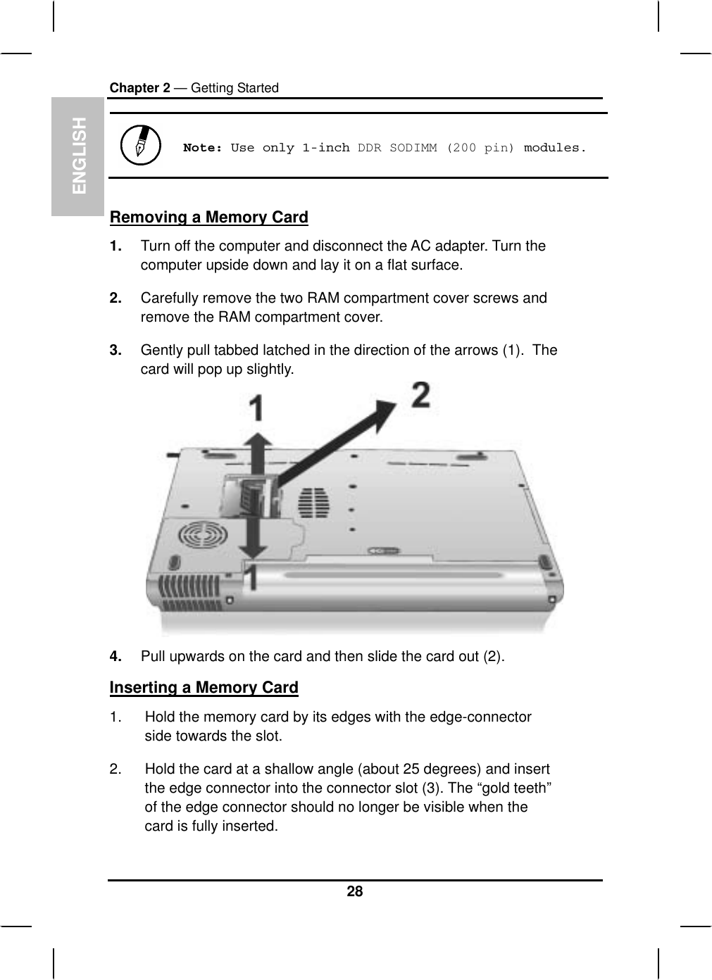 ENGLISHChapter 2 — Getting StartedNote: Use only 1-inch DDR SODIMM (200 pin) modules.Removing a Memory Card1. Turn off the computer and disconnect the AC adapter. Turn the computer upside down and lay it on a flat surface.2. Carefully remove the two RAM compartment cover screws andremove the RAM compartment cover.3. Gently pull tabbed latched in the direction of the arrows (1). Thecard will pop up slightly.4. Pull upwards on the card and then slide the card out (2). Inserting a Memory Card1. Hold the memory card by its edges with the edge-connectorside towards the slot.2. Hold the card at a shallow angle (about 25 degrees) and insertthe edge connector into the connector slot (3). The “gold teeth” of the edge connector should no longer be visible when the card is fully inserted.28