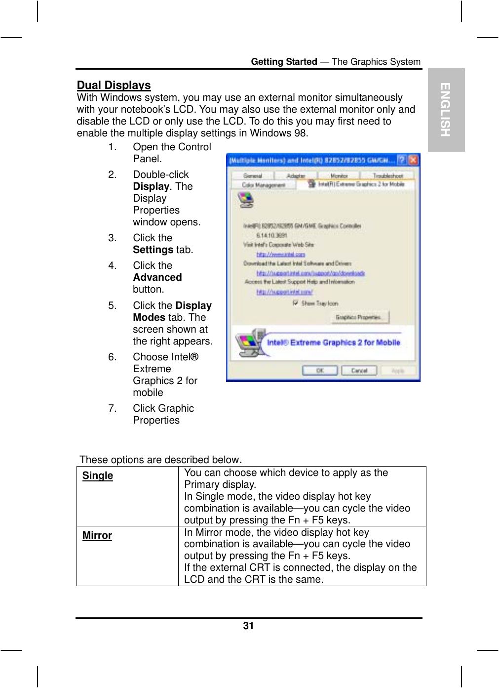 ENGLISHGetting Started — The Graphics SystemDual DisplaysWith Windows system, you may use an external monitor simultaneouslywith your notebook’s LCD. You may also use the external monitor only and disable the LCD or only use the LCD. To do this you may first need to enable the multiple display settings in Windows 98.1. Open the ControlPanel.2. Double-clickDisplay. The DisplayPropertieswindow opens.3. Click theSettings tab. 4. Click theAdvancedbutton.5. Click the DisplayModes tab. Thescreen shown at the right appears.6. Choose Intel®ExtremeGraphics 2 formobile7. Click GraphicPropertiesThese options are described below.Single You can choose which device to apply as the Primary display.In Single mode, the video display hot key combination is available—you can cycle the video output by pressing the Fn + F5 keys. Mirror In Mirror mode, the video display hot key combination is available—you can cycle the video output by pressing the Fn + F5 keys. If the external CRT is connected, the display on the LCD and the CRT is the same.31