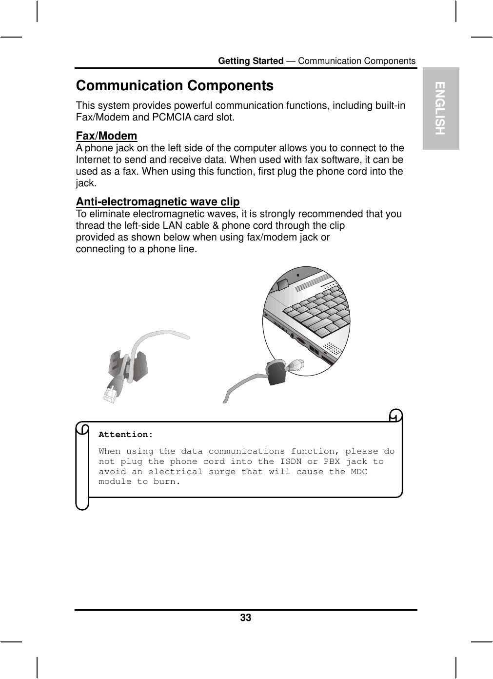 ENGLISHGetting Started — Communication ComponentsCommunication ComponentsThis system provides powerful communication functions, including built-in Fax/Modem and PCMCIA card slot.Fax/ModemA phone jack on the left side of the computer allows you to connect to the Internet to send and receive data. When used with fax software, it can be used as a fax. When using this function, first plug the phone cord into the jack.Anti-electromagnetic wave clipTo eliminate electromagnetic waves, it is strongly recommended that you thread the left-side LAN cable &amp; phone cord through the clip provided as shown below when using fax/modem jack orconnecting to a phone line.Attention:When using the data communications function, please do not plug the phone cord into the ISDN or PBX jack to avoid an electrical surge that will cause the MDC module to burn. 33